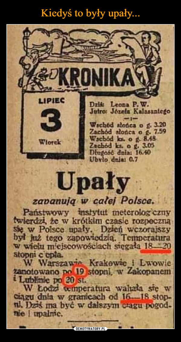  –  KRONIKALIPIEC3WtorekDzik Leona P. W.Jutro: Józefa KalasaniegoWschód słońca o g. 3.20Zachód słońca o g. 7.59Wschód ks. o g. 8.48Zachód ks. o g. 3.05Długość dnia: 16.40Ubvio dnia: 0.7Upałyzapanują w całej Polsce.nPaństwowy instytut meterologicznytwierdzi, że w krótkim czasie rozpocznąsie w Polsce upały. Dzień wczorajszybył już tego zapowiedzią. Temperaturaw wielu miejscowościach sięgała 18-20stopni c'epta.W Warszawie Krakowie i Lwowiezanotowano po 19 stopni, w Zakopanemi Lublinie po 20 st.W Łodzi temperatura walała się wciągu dnia w granicach od 16-18 stop-nl. Dziś ma być w dalszym ciagu pogod-nie i upalnic.