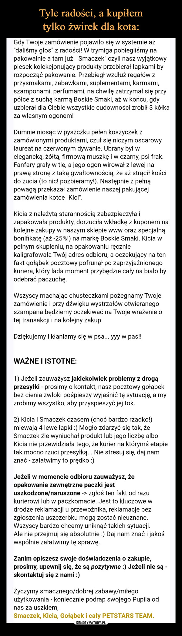  –  Gdy Twoje zamówienie pojawiło się w systemie aż"daliśmy głos" z radości! W trymiga pobiegliśmy napakowalnie a tam już "Smaczek" czyli nasz wyjątkowypiesek kolekcjonujący produkty przebierał łapkami byrozpocząć pakowanie. Przebiegł wzdłuż regałów zprzysmakami, zabawkami, suplementami, karmami,szamponami, perfumami, na chwilę zatrzymał się przypółce z suchą karmą Boskie Smaki, aż w końcu, gdyuzbierał dla Ciebie wszystkie cudowności zrobił 3 kółkaza własnym ogonem!Dumnie niosąc w pyszczku pełen koszyczek zzamówionymi produktami, czuł się niczym oscarowylaureat na czerwonym dywanie. Ubrany był welegancką, żółtą, firmową muszkę i w czarny, psi frak.Fanfary grały w tle, a jego ogon wirował z lewej naprawą stronę z taką gwałtownością, że aż strącił koścido żucia (to nic! pozbieramy!). Następnie z pełnąpowagą przekazał zamówienie naszej pakującejzamówienia kotce "Kici".Kicia z należytą starannością zabezpieczyła izapakowała produkty, dorzuciła wkładkę z kuponem nakolejne zakupy w naszym sklepie www oraz specjalnąbonifikatę (aż -25%!) na markę Boskie Smaki. Kicia wpełnym skupieniu, na opakowaniu ręczniekaligrafowała Twój adres odbioru, a oczekujący na tenfakt gołąbek pocztowy pofrunął po zaprzyjaźnionegokuriera, który lada moment przybędzie cały na biało byodebrać paczuchę.Wszyscy machając chusteczkami pożegnamy Twojezamówienie i przy dźwięku wystrzałów otwieranegoszampana będziemy oczekiwać na Twoje wrażenie otej transakcji i na kolejny zakup.Dziękujemy i kłaniamy się w psa... yyy w pas!!WAŻNE I ISTOTNE:1) Jeżeli zauważysz jakiekolwiek problemy z drogąprzesyłki - prosimy o kontakt, nasz pocztowy gołąbekbez cienia zwłoki pośpieszy wyjaśnić tę sytuację, a myzrobimy wszystko, aby przyspieszyć jej tok.2) Kicia i Smaczek czasem (choć bardzo rzadko!)miewają 4 lewe łapki :( Mogło zdarzyć się tak, żeSmaczek źle wyniuchał produkt lub jego liczbę alboKicia nie przewidziała tego, że kurier na którymś etapietak mocno rzuci przesyłką... Nie stresuj się, daj namznać - załatwimy to prędko :)Jeżeli w momencie odbioru zauważysz, żeopakowanie zewnętrzne paczki jestuszkodzone/naruszone -> zgłoś ten fakt od razukurierowi lub w paczkomacie. Jest to kluczowe wdrodze reklamacji u przewoźnika, reklamacje bezzgłoszenia uszczerbku mogą zostać nieuznane.Wszyscy bardzo chcemy uniknąć takich sytuacji.Ale nie przejmuj się absolutnie :) Daj nam znać i jakośwspólnie załatwimy tę sprawę.Zanim opiszesz swoje doświadczenia o zakupie,prosimy, upewnij się, że są pozytywne :) Jeżeli nie są -skontaktuj się z nami :)Życzymy smacznego/dobrej zabawy/miłegoużytkowania - koniecznie podrap swojego Pupila odnas za uszkiem,Smaczek, Kicia, Gołąbek i cały PETSTARS TEAM.