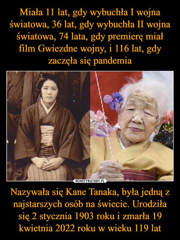 Nazywała się Kane Tanaka, była jedną z najstarszych osób na świecie. Urodziła się 2 stycznia 1903 roku i zmarła 19 kwietnia 2022 roku w wieku 119 lat –  