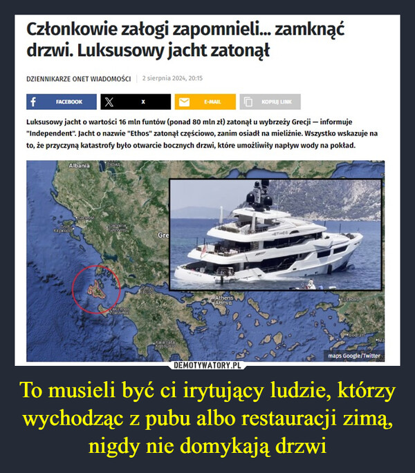 To musieli być ci irytujący ludzie, którzy wychodząc z pubu albo restauracji zimą, nigdy nie domykają drzwi –  Członkowie załogi zapomnieli... zamknąćdrzwi. Luksusowy jacht zatonąłDZIENNIKARZE ONET WIADOMOŚCI 2 sierpnia 2024, 20:15f FACEBOOK XE-MAILKOPIUJ LINKLuksusowy jacht o wartości 16 mln funtów (ponad 80 mln zł) zatonął u wybrzeży Grecji - informuje"Independent". Jacht o nazwie "Ethos" zatonął częściowo, zanim osiadł na mieliźnie. Wszystko wskazuje nato, że przyczyną katastrofy było otwarcie bocznych drzwi, które umożliwiły napływ wody na pokład.AlbaniaВ кридCortКеркираSarandeJoanninaTwavyydGreZakinthosZOKUVBOCherperKuşadasıAthensΑθήναKalamataκαλαματαBodrumMamaps Google/Twitter