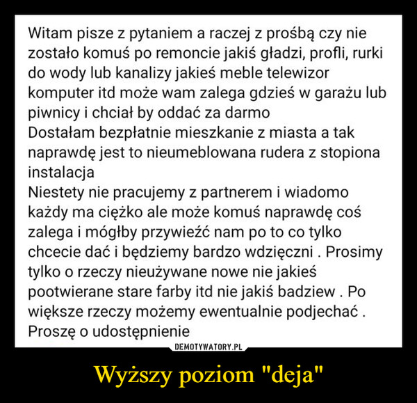 Wyższy poziom "deja" –  Witam pisze z pytaniem a raczej z prośbą czy niezostało komuś po remoncie jakiś gładzi, profli, rurkido wody lub kanalizy jakieś meble telewizorkomputer itd może wam zalega gdzieś w garażu lubpiwnicy i chciał by oddać za darmoDostałam bezpłatnie mieszkanie z miasta a taknaprawdę jest to nieumeblowana rudera z stopionainstalacjaNiestety nie pracujemy z partnerem i wiadomokażdy ma ciężko ale może komuś naprawdę cośzalega i mógłby przywieźć nam po to co tylkochcecie dać i będziemy bardzo wdzięczni. Prosimytylko o rzeczy nieużywane nowe nie jakieśpootwierane stare farby itd nie jakiś badziew. Powiększe rzeczy możemy ewentualnie podjechać.Proszę o udostępnienie