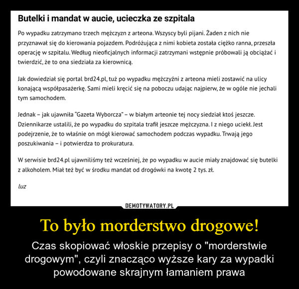 To było morderstwo drogowe! – Czas skopiować włoskie przepisy o "morderstwie drogowym", czyli znacząco wyższe kary za wypadki powodowane skrajnym łamaniem prawa Butelki i mandat w aucie, ucieczka ze szpitalaPo wypadku zatrzymano trzech mężczyzn z arteona. Wszyscy byli pijani. Żaden z nich nieprzyznawał się do kierowania pojazdem. Podróżująca z nimi kobieta została ciężko ranna, przeszłaoperację w szpitalu. Według nieoficjalnych informacji zatrzymani wstępnie próbowali ją obciążać itwierdzić, że to ona siedziała za kierownicą.Jak dowiedział się portal brd24.pl, tuż po wypadku mężczyźni z arteona mieli zostawić na ulicykonającą współpasażerkę. Sami mieli kręcić się na poboczu udając najpierw, że w ogóle nie jechalitym samochodem.Jednak - jak ujawniła "Gazeta Wyborcza" - w białym arteonie tej nocy siedział ktoś jeszcze.Dziennikarze ustalili, że po wypadku do szpitala trafił jeszcze mężczyzna. I z niego uciekł. Jestpodejrzenie, że to właśnie on mógł kierować samochodem podczas wypadku. Trwają jegoposzukiwania - i potwierdza to prokuratura.W serwisie brd24.pl ujawniliśmy też wcześniej, że po wypadku w aucie miały znajdować się butelkiz alkoholem. Miał też być w środku mandat od drogówki na kwotę 2 tys. zł.luz