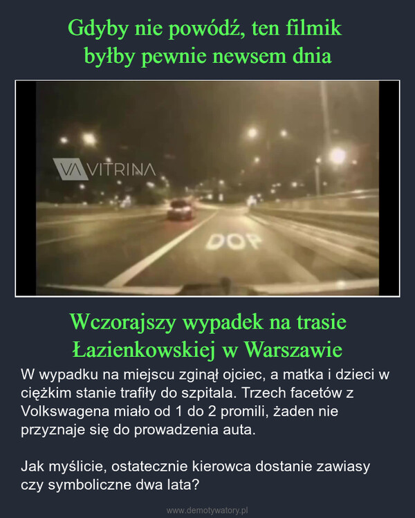 Wczorajszy wypadek na trasie Łazienkowskiej w Warszawie – W wypadku na miejscu zginął ojciec, a matka i dzieci w ciężkim stanie trafiły do szpitala. Trzech facetów z Volkswagena miało od 1 do 2 promili, żaden nie przyznaje się do prowadzenia auta.Jak myślicie, ostatecznie kierowca dostanie zawiasy czy symboliczne dwa lata? VA VITRINADOP