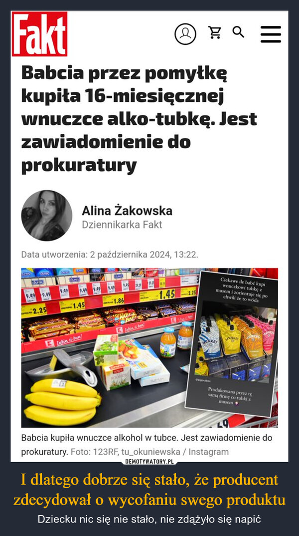 I dlatego dobrze się stało, że producent zdecydował o wycofaniu swego produktu – Dziecku nic się nie stało, nie zdążyło się napić FaktQBabcia przez pomyłkękupita 16-miesięcznejwnuczce alko-tubkę. Jestzawiadomienie doprokuraturyAlina ŻakowskaDziennikarka FaktData utworzenia: 2 października 2024, 13:22.Ciekawe ile babe kupiwnuczkowi tubkę zmusem i zorientuje się pochwili że to wóda9.49 9.499.499.49 9.499.499.49 29.2920.22.251.451.861.452.25NOLLLeftin, si bun!NKEYWONKEYProdukowana przez tęsamą firmę co tubki zmusemBabcia kupiła wnuczce alkohol w tubce. Jest zawiadomienie doprokuratury. Foto: 123RF, tu_okuniewska / Instagram|||