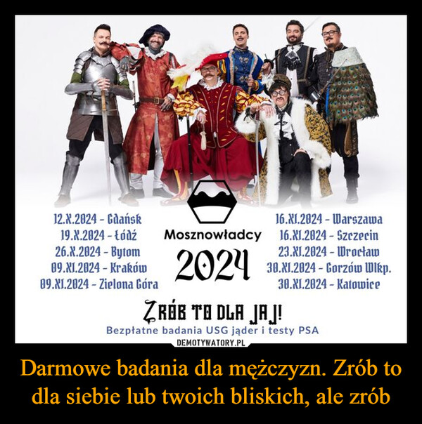 Darmowe badania dla mężczyzn. Zrób to dla siebie lub twoich bliskich, ale zrób –  12.X.2024 Gdańsk16.XI.2024 Warszawa-19.X.2024 - łódź Mosznowładcy 16.XI.2024 - Szczecin26.X.2024 - Bytom09.XI.2024 - Kraków09.XI.2024 Zielona Góra202423.XI.2024 Wrocław30.1.2024-Gorzów Wlkp.30.XI.2824 KatowiceZRÓB TO DLA JAJ!Bezpłatne badania USG jąder i testy PSA-