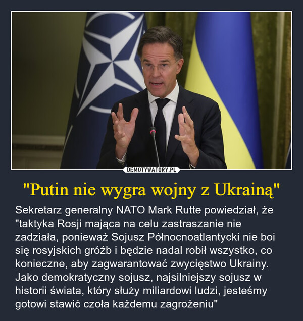 "Putin nie wygra wojny z Ukrainą" – Sekretarz generalny NATO Mark Rutte powiedział, że "taktyka Rosji mająca na celu zastraszanie nie zadziała, ponieważ Sojusz Północnoatlantycki nie boi się rosyjskich gróźb i będzie nadal robił wszystko, co konieczne, aby zagwarantować zwycięstwo Ukrainy. Jako demokratyczny sojusz, najsilniejszy sojusz w historii świata, który służy miliardowi ludzi, jesteśmy gotowi stawić czoła każdemu zagrożeniu" ΤΑ