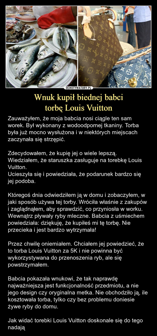 Wnuk kupił biednej babcitorbę Louis Vuitton – Zauważyłem, że moja babcia nosi ciągle ten sam worek. Był wykonany z wodoodpornej tkaniny. Torba była już mocno wysłużona i w niektórych miejscach zaczynała się strzępić.Zdecydowałem, że kupię jej o wiele lepszą. Wiedziałem, że staruszka zasługuje na torebkę Louis Vuitton.Ucieszyła się i powiedziała, że podarunek bardzo się jej podoba.Któregoś dnia odwiedziłem ją w domu i zobaczyłem, w jaki sposób używa tej torby. Wróciła właśnie z zakupów i zaglądnąłem, aby sprawdzić, co przyniosła w worku.Wewnątrz pływały ryby mleczne. Babcia z uśmiechem powiedziała: dziękuję, że kupiłeś mi tę torbę. Nie przecieka i jest bardzo wytrzymała!Przez chwilę oniemiałem. Chciałem jej powiedzieć, że to torba Louis Vuitton za 5K i nie powinna być wykorzystywana do przenoszenia ryb, ale się powstrzymałem.Babcia pokazała wnukowi, że tak naprawdę najważniejsza jest funkcjonalność przedmiotu, a nie jego design czy oryginalna metka. Nie obchodziło ją, ile kosztowała torba, tylko czy bez problemu doniesie żywe ryby do domu.Jak widać torebki Louis Vuitton doskonale się do tego nadają Zauważyłem, że moja babcia nosi ciągle ten sam worek. Był wykonany z wodoodpornej tkaniny. Torba była już mocno wysłużona i w niektórych miejscach zaczynała się strzępić.Zdecydowałem, że kupię jej o wiele lepszą. Wiedziałem, że staruszka zasługuje na torebkę Louis Vuitton.Ucieszyła się i powiedziała, że podarunek bardzo się jej podoba.