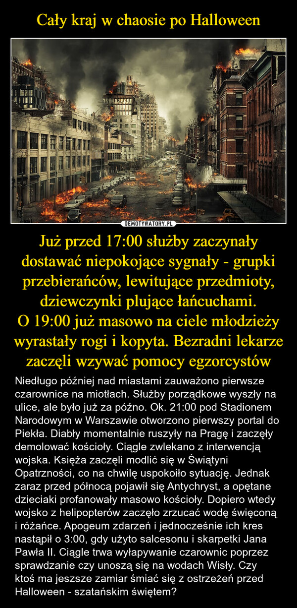 Już przed 17:00 służby zaczynały dostawać niepokojące sygnały - grupki przebierańców, lewitujące przedmioty, dziewczynki plujące łańcuchami.O 19:00 już masowo na ciele młodzieży wyrastały rogi i kopyta. Bezradni lekarze zaczęli wzywać pomocy egzorcystów – Niedługo później nad miastami zauważono pierwsze czarownice na miotłach. Służby porządkowe wyszły na ulice, ale było już za późno. Ok. 21:00 pod Stadionem Narodowym w Warszawie otworzono pierwszy portal do Piekła. Diabły momentalnie ruszyły na Pragę i zaczęły demolować kościoły. Ciągle zwlekano z interwencją wojska. Księża zaczęli modlić się w Świątyni Opatrzności, co na chwilę uspokoiło sytuację. Jednak zaraz przed północą pojawił się Antychryst, a opętane dzieciaki profanowały masowo kościoły. Dopiero wtedy wojsko z helipopterów zaczęło zrzucać wodę święconą i różańce. Apogeum zdarzeń i jednocześnie ich kres nastąpił o 3:00, gdy użyto salcesonu i skarpetki Jana Pawła II. Ciągle trwa wyłapywanie czarownic poprzez sprawdzanie czy unoszą się na wodach Wisły. Czy ktoś ma jeszsze zamiar śmiać się z ostrzeżeń przed Halloween - szatańskim świętem? DIANEV