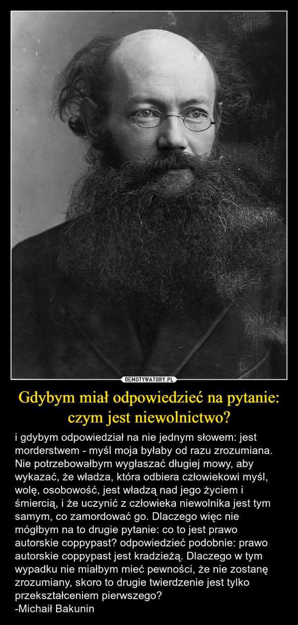 Gdybym miał odpowiedzieć na pytanie: czym jest niewolnictwo? – i gdybym odpowiedział na nie jednym słowem: jest morderstwem - myśl moja byłaby od razu zrozumiana. Nie potrzebowałbym wygłaszać długiej mowy, aby wykazać, że władza, która odbiera człowiekowi myśl, wolę, osobowość, jest władzą nad jego życiem i śmiercią, i że uczynić z człowieka niewolnika jest tym samym, co zamordować go. Dlaczego więc nie mógłbym na to drugie pytanie: co to jest prawo autorskie coppypast? odpowiedzieć podobnie: prawo autorskie coppypast jest kradzieżą. Dlaczego w tym wypadku nie miałbym mieć pewności, że nie zostanę zrozumiany, skoro to drugie twierdzenie jest tylko przekształceniem pierwszego?-Michaił Bakunin 