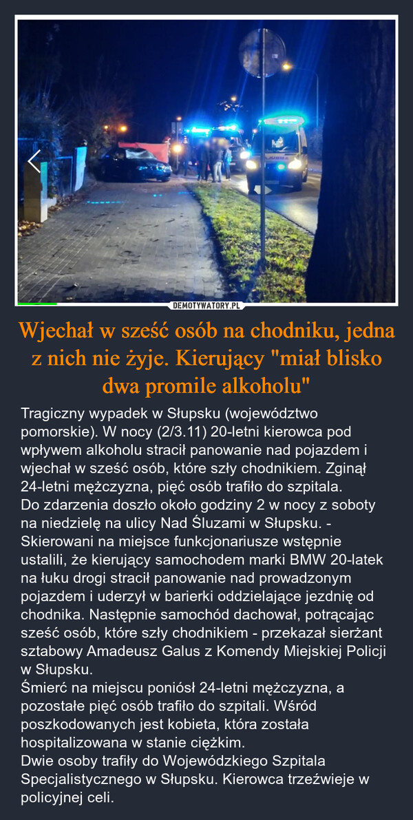 Wjechał w sześć osób na chodniku, jedna z nich nie żyje. Kierujący "miał blisko dwa promile alkoholu" – Tragiczny wypadek w Słupsku (województwo pomorskie). W nocy (2/3.11) 20-letni kierowca pod wpływem alkoholu stracił panowanie nad pojazdem i wjechał w sześć osób, które szły chodnikiem. Zginął 24-letni mężczyzna, pięć osób trafiło do szpitala.Do zdarzenia doszło około godziny 2 w nocy z soboty na niedzielę na ulicy Nad Śluzami w Słupsku. - Skierowani na miejsce funkcjonariusze wstępnie ustalili, że kierujący samochodem marki BMW 20-latek na łuku drogi stracił panowanie nad prowadzonym pojazdem i uderzył w barierki oddzielające jezdnię od chodnika. Następnie samochód dachował, potrącając sześć osób, które szły chodnikiem - przekazał sierżant sztabowy Amadeusz Galus z Komendy Miejskiej Policji w Słupsku.Śmierć na miejscu poniósł 24-letni mężczyzna, a pozostałe pięć osób trafiło do szpitali. Wśród poszkodowanych jest kobieta, która została hospitalizowana w stanie ciężkim.Dwie osoby trafiły do Wojewódzkiego Szpitala Specjalistycznego w Słupsku. Kierowca trzeźwieje w policyjnej celi. JUBMA