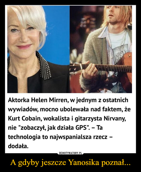 A gdyby jeszcze Yanosika poznał... –  Aktorka Helen Mirren, w jednym z ostatnichwywiadów, mocno ubolewała nad faktem, żeKurt Cobain, wokalista i gitarzysta Nirvany,nie "zobaczył, jak działa GPS". - Tatechnologia to najwspanialsza rzecz -dodała.