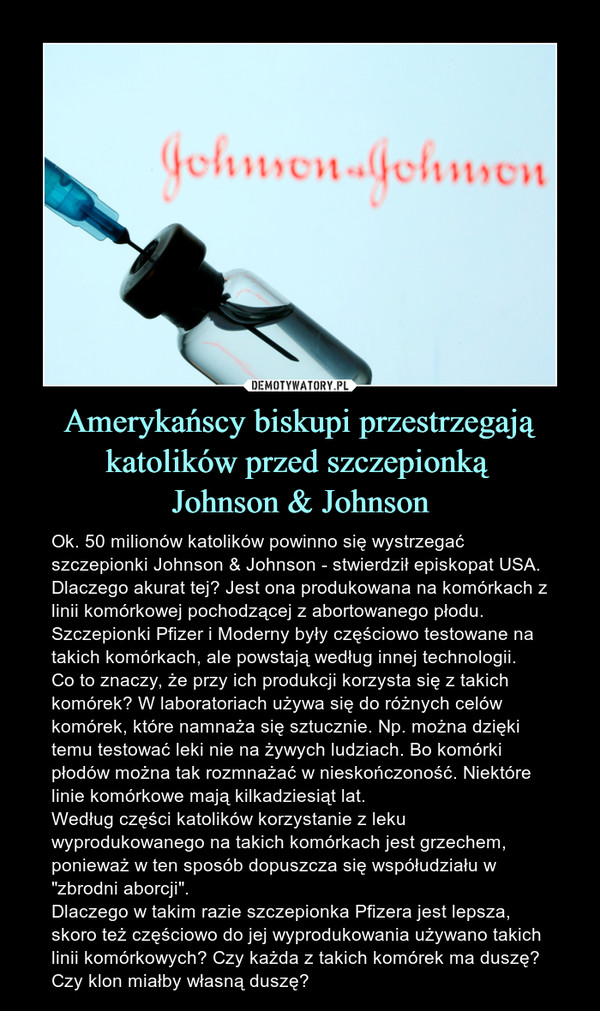 Amerykańscy biskupi przestrzegają katolików przed szczepionką Johnson & Johnson – Ok. 50 milionów katolików powinno się wystrzegać szczepionki Johnson & Johnson - stwierdził episkopat USA. Dlaczego akurat tej? Jest ona produkowana na komórkach z linii komórkowej pochodzącej z abortowanego płodu. Szczepionki Pfizer i Moderny były częściowo testowane na takich komórkach, ale powstają według innej technologii.Co to znaczy, że przy ich produkcji korzysta się z takich komórek? W laboratoriach używa się do różnych celów komórek, które namnaża się sztucznie. Np. można dzięki temu testować leki nie na żywych ludziach. Bo komórki płodów można tak rozmnażać w nieskończoność. Niektóre linie komórkowe mają kilkadziesiąt lat. Według części katolików korzystanie z leku wyprodukowanego na takich komórkach jest grzechem, ponieważ w ten sposób dopuszcza się współudziału w "zbrodni aborcji". Dlaczego w takim razie szczepionka Pfizera jest lepsza, skoro też częściowo do jej wyprodukowania używano takich linii komórkowych? Czy każda z takich komórek ma duszę? Czy klon miałby własną duszę? 