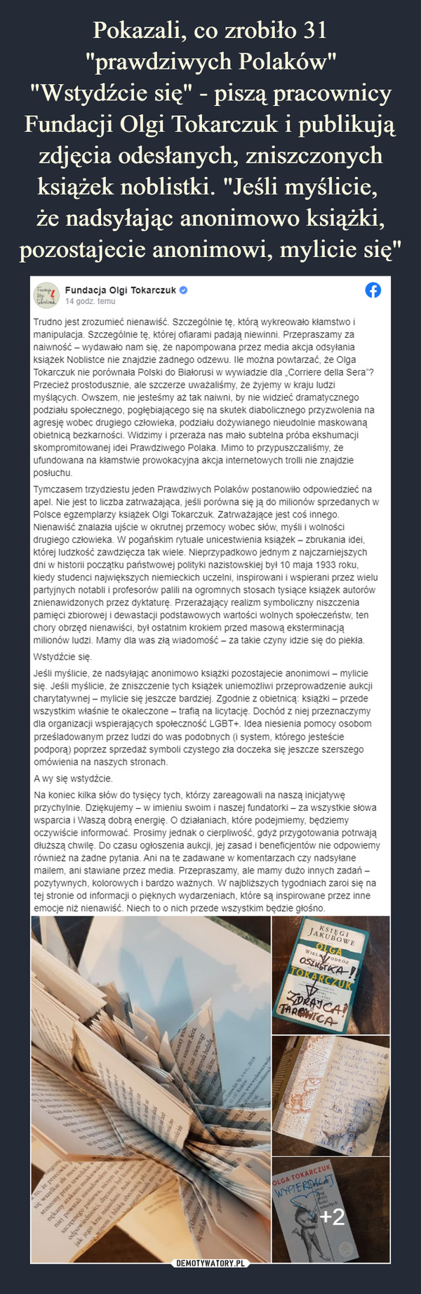  –  Trudno jest zrozumieć nienawiść. Szczególnie tę, którą wykreowało kłamstwo i manipulacja. Szczególnie tę, której ofiarami padają niewinni. Przepraszamy za naiwność - wydawało nam się, że napompowana przez media akcja odsyłania książek Noblistce nie znajdzie żadnego odzewu. Ile można powtarzać, że Olga Tokarczuk nie porównała Polski do Białorusi w wywiadzie dla „Corriere delia Sera"? Przecież prostodusznie, ale szczerze uważaliśmy, że żyjemy w kraju ludzi myślących. Owszem, nie jesteśmy aż tak naiwni, by nie widzieć dramatycznego podziału społecznego, pogłębiającego się na skutek diabolicznego przyzwolenia na agresję wobec drugiego człowieka, podziału dożywianego nieudolnie maskowaną obietnicą bezkarności. Widzimy i przeraża nas mało subtelna próba ekshumacji skompromitowanej idei Prawdziwego Polaka. Mimo to przypuszczaliśmy, że ufundowana na kłamstwie prowokacyjna akcja internetowych trolli nie znajdzie posłuchu.Tymczasem trzydziestu jeden Prawdziwych Polaków postanowiło odpowiedzieć na apel. Nie jest to liczba zatrważająca, jeśli porówna się ją do milionów sprzedanych w Polsce egzemplarzy książek Olgi Tokarczuk. Zatrważające jest coś innego. Nienawiść znalazła ujście w okrutnej przemocy wobec słów, myśli i wolności drugiego człowieka. W pogańskim rytuale unicestwienia książek - zbrukania idei, której ludzkość zawdzięcza tak wiele. Nieprzypadkowo jednym z najczarniejszych dni w historii początku państwowej polityki nazistowskiej był 10 maja 1933 roku. kiedy studenci największych niemieckich uczelni, inspirowani i wspierani przez wielu partyjnych notabli i profesorów palili na ogromnych stosach tysiące książek autorów znienawidzonych przez dyktaturę. Przerażający realizm symboliczny niszczenia pamięci zbiorowej i dewastacji podstawowych wartości wolnych społeczeństw, ten chory obrzęd nienawiści, był ostatnim krokiem przed masową eksterminacją milionów ludzi. Mamy dla was złą wiadomość - za takie czyny idzie się do piekła.Wstydźcie się.Jeśli myślicie, że nadsyłając anonimowo książki pozostajecie anonimowi - mylicie się. Jeśli myślicie, że zniszczenie tych książek uniemożliwi przeprowadzenie aukcji charytatywnej - mylicie się jeszcze bardziej Zgodnie z obietnicą: książki - przede wszystkim właśnie te okaleczone - trafią na licytację. Dochód z niej przeznaczymy dla organizacji wspierających społeczność LGBT+. Idea niesienia pomocy osobom prześladowanym przez ludzi do was podobnych {i system, którego jesteście podporą) poprzez sprzedaż symboli czystego zła doczeka się jeszcze szerszego omówienia na naszych stronach.A wy się wstydźcie.Na koniec kilka słów do tysięcy tych, którzy zareagowali na naszą inicjatywę przychylnie. Dziękujemy - w imieniu swoim i naszej fundatorki - za wszystkie słowa wsparcia i Waszą dobrą energię. O działaniach, które podejmiemy, będziemy oczywiście informować. Prosimy jednak o cierpliwość, gdyż przygotowania potrwają dłuższą chwilę. Do czasu ogłoszenia aukcji, jej zasad i beneficjentów nie odpowiemy również na żadne pytania. Ani na te zadawane w komentarzach czy nadsyłane mailem, ani stawiane przez media. Przepraszamy, ale mamy dużo innych zadań -pozytywnych, kolorowych i bardzo ważnych. W najbliższych tygodniach zaroi się na tej stronie od informacji o pięknych wydarzeniach, które są inspirowane przez inne emocje niż nienawiść. Niech to o nich przede wszystkim będzie głośno.