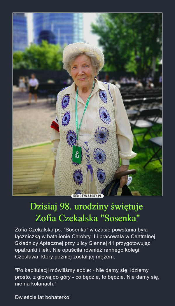 Dzisiaj 98. urodziny świętuje Zofia Czekalska "Sosenka" – Zofia Czekalska ps. "Sosenka" w czasie powstania była łączniczką w batalionie Chrobry II i pracowała w Centralnej Składnicy Aptecznej przy ulicy Siennej 41 przygotowując opatrunki i leki. Nie opuściła również rannego kolegi Czesława, który później został jej mężem."Po kapitulacji mówiliśmy sobie: - Nie damy się, idziemy prosto, z głową do góry - co będzie, to będzie. Nie damy się, nie na kolanach."Dwieście lat bohaterko! 