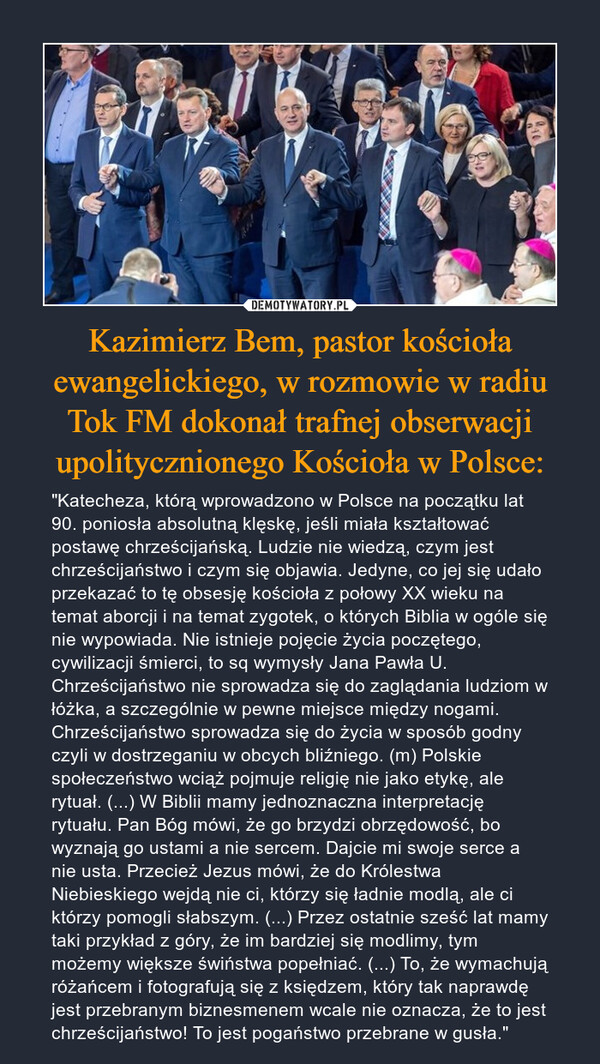 Kazimierz Bem, pastor kościoła ewangelickiego, w rozmowie w radiu Tok FM dokonał trafnej obserwacji upolitycznionego Kościoła w Polsce: – "Katecheza, którą wprowadzono w Polsce na początku lat 90. poniosła absolutną klęskę, jeśli miała kształtować postawę chrześcijańską. Ludzie nie wiedzą, czym jest chrześcijaństwo i czym się objawia. Jedyne, co jej się udało przekazać to tę obsesję kościoła z połowy XX wieku na temat aborcji i na temat zygotek, o których Biblia w ogóle się nie wypowiada. Nie istnieje pojęcie życia poczętego, cywilizacji śmierci, to sq wymysły Jana Pawła U. Chrześcijaństwo nie sprowadza się do zaglądania ludziom w łóżka, a szczególnie w pewne miejsce między nogami. Chrześcijaństwo sprowadza się do życia w sposób godny czyli w dostrzeganiu w obcych bliźniego. (m) Polskie społeczeństwo wciąż pojmuje religię nie jako etykę, ale rytuał. (...) W Biblii mamy jednoznaczna interpretację rytuału. Pan Bóg mówi, że go brzydzi obrzędowość, bo wyznają go ustami a nie sercem. Dajcie mi swoje serce a nie usta. Przecież Jezus mówi, że do Królestwa Niebieskiego wejdą nie ci, którzy się ładnie modlą, ale ci którzy pomogli słabszym. (...) Przez ostatnie sześć lat mamy taki przykład z góry, że im bardziej się modlimy, tym możemy większe świństwa popełniać. (...) To, że wymachują różańcem i fotografują się z księdzem, który tak naprawdę jest przebranym biznesmenem wcale nie oznacza, że to jest chrześcijaństwo! To jest pogaństwo przebrane w gusła." 