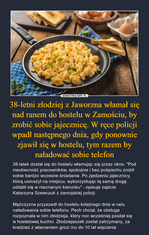 38-letni złodziej z Jaworzna włamał się nad ranem do hostelu w Zamościu, by zrobić sobie jajecznicę. W ręce policji wpadł następnego dnia, gdy ponownie zjawił się w hostelu, tym razem by naładować sobie telefon – 38-latek dostał się do hostelu włamując się przez okno. "Pod nieobecność pracowników, spokojnie i bez pośpiechu zrobił sobie bardzo wczesne śniadanie. Po zjedzeniu jajecznicy, którą usmażył na miejscu, wykorzystując tą samą drogę oddalił się w nieznanym kierunku" - opisuje zajście Katarzyna Szewczuk z zamojskiej policji. Mężczyzna przyszedł do hostelu kolejnego dnia w celu naładowania sobie telefonu. Pech chciał, że obsługa rozpoznała w nim złodzieja, który noc wcześniej posilał się w hostelowej kuchni. Złodziejaszek został zatrzymany, za kradzież z włamaniem grozi mu do 10 lat więzienia 