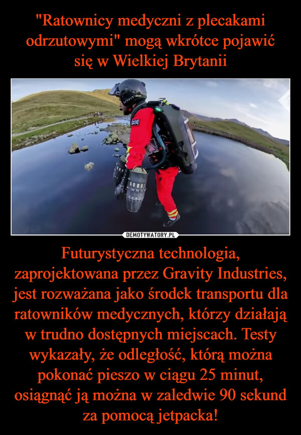 Futurystyczna technologia, zaprojektowana przez Gravity Industries, jest rozważana jako środek transportu dla ratowników medycznych, którzy działają w trudno dostępnych miejscach. Testy wykazały, że odległość, którą można pokonać pieszo w ciągu 25 minut, osiągnąć ją można w zaledwie 90 sekund za pomocą jetpacka! –  