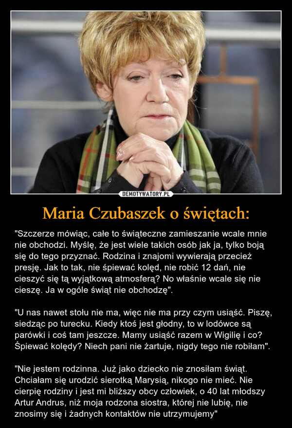 Maria Czubaszek o świętach: – "Szczerze mówiąc, całe to świąteczne zamieszanie wcale mnie nie obchodzi. Myślę, że jest wiele takich osób jak ja, tylko boją się do tego przyznać. Rodzina i znajomi wywierają przecież presję. Jak to tak, nie śpiewać kolęd, nie robić 12 dań, nie cieszyć się tą wyjątkową atmosferą? No właśnie wcale się nie cieszę. Ja w ogóle świąt nie obchodzę"."U nas nawet stołu nie ma, więc nie ma przy czym usiąść. Piszę, siedząc po turecku. Kiedy ktoś jest głodny, to w lodówce są parówki i coś tam jeszcze. Mamy usiąść razem w Wigilię i co? Śpiewać kolędy? Niech pani nie żartuje, nigdy tego nie robiłam"."Nie jestem rodzinna. Już jako dziecko nie znosiłam świąt. Chciałam się urodzić sierotką Marysią, nikogo nie mieć. Nie cierpię rodziny i jest mi bliższy obcy człowiek, o 40 lat młodszy Artur Andrus, niż moja rodzona siostra, której nie lubię, nie znosimy się i żadnych kontaktów nie utrzymujemy" 