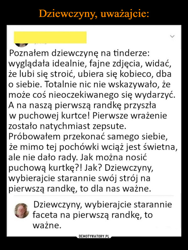  –  Poznałem dziewczynę na tinderze:wyglądała idealnie, fajne zdjęcia, widać,że lubi się stroić, ubiera się kobieco, dbao siebie. Totalnie nic nie wskazywało, żemoże coś nieoczekiwanego się wydarzyć.A na naszą pierwszą randkę przyszław puchowej kurtce! Pierwsze wrażeniezostało natychmiast zepsute.Próbowałem przekonać samego siebie,że mimo tej pochówki wciąż jest świetna,ale nie dało rady. Jak można nosićpuchową kurtkę?! Jak? Dziewczyny,wybierajcie starannie swój strój napierwszą randkę, to dla nas ważne.Dziewczyny, wybierajcie staranniefaceta na pierwszą randkę, toważne.