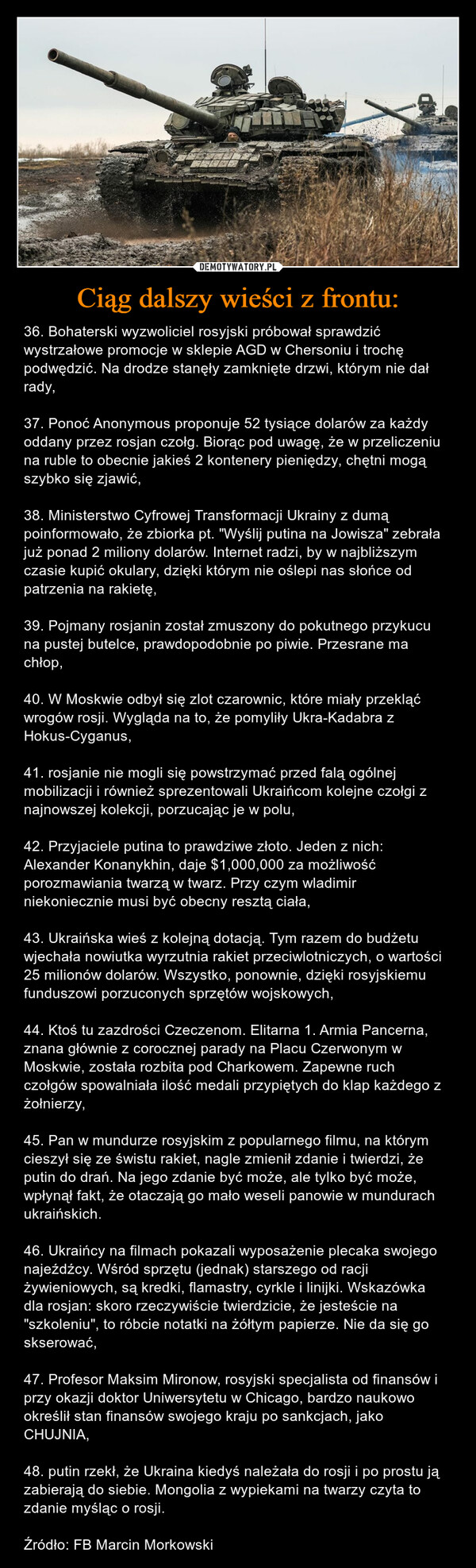 Ciąg dalszy wieści z frontu: – 36. Bohaterski wyzwoliciel rosyjski próbował sprawdzić wystrzałowe promocje w sklepie AGD w Chersoniu i trochę podwędzić. Na drodze stanęły zamknięte drzwi, którym nie dał rady,37. Ponoć Anonymous proponuje 52 tysiące dolarów za każdy oddany przez rosjan czołg. Biorąc pod uwagę, że w przeliczeniu na ruble to obecnie jakieś 2 kontenery pieniędzy, chętni mogą szybko się zjawić,38. Ministerstwo Cyfrowej Transformacji Ukrainy z dumą poinformowało, że zbiorka pt. "Wyślij putina na Jowisza" zebrała już ponad 2 miliony dolarów. Internet radzi, by w najbliższym czasie kupić okulary, dzięki którym nie oślepi nas słońce od patrzenia na rakietę,39. Pojmany rosjanin został zmuszony do pokutnego przykucu na pustej butelce, prawdopodobnie po piwie. Przesrane ma chłop,40. W Moskwie odbył się zlot czarownic, które miały przekląć wrogów rosji. Wygląda na to, że pomyliły Ukra-Kadabra z Hokus-Cyganus,41. rosjanie nie mogli się powstrzymać przed falą ogólnej mobilizacji i również sprezentowali Ukraińcom kolejne czołgi z najnowszej kolekcji, porzucając je w polu,42. Przyjaciele putina to prawdziwe złoto. Jeden z nich: Alexander Konanykhin, daje $1,000,000 za możliwość porozmawiania twarzą w twarz. Przy czym wladimir niekoniecznie musi być obecny resztą ciała,43. Ukraińska wieś z kolejną dotacją. Tym razem do budżetu wjechała nowiutka wyrzutnia rakiet przeciwlotniczych, o wartości 25 milionów dolarów. Wszystko, ponownie, dzięki rosyjskiemu funduszowi porzuconych sprzętów wojskowych,44. Ktoś tu zazdrości Czeczenom. Elitarna 1. Armia Pancerna, znana głównie z corocznej parady na Placu Czerwonym w Moskwie, została rozbita pod Charkowem. Zapewne ruch czołgów spowalniała ilość medali przypiętych do klap każdego z żołnierzy,45. Pan w mundurze rosyjskim z popularnego filmu, na którym cieszył się ze świstu rakiet, nagle zmienił zdanie i twierdzi, że putin do drań. Na jego zdanie być może, ale tylko być może, wpłynął fakt, że otaczają go mało weseli panowie w mundurach ukraińskich.46. Ukraińcy na filmach pokazali wyposażenie plecaka swojego najeźdźcy. Wśród sprzętu (jednak) starszego od racji żywieniowych, są kredki, flamastry, cyrkle i linijki. Wskazówka dla rosjan: skoro rzeczywiście twierdzicie, że jesteście na "szkoleniu", to róbcie notatki na żółtym papierze. Nie da się go skserować,47. Profesor Maksim Mironow, rosyjski specjalista od finansów i przy okazji doktor Uniwersytetu w Chicago, bardzo naukowo określił stan finansów swojego kraju po sankcjach, jako CHUJNIA,48. putin rzekł, że Ukraina kiedyś należała do rosji i po prostu ją zabierają do siebie. Mongolia z wypiekami na twarzy czyta to zdanie myśląc o rosji.Źródło: FB Marcin Morkowski 