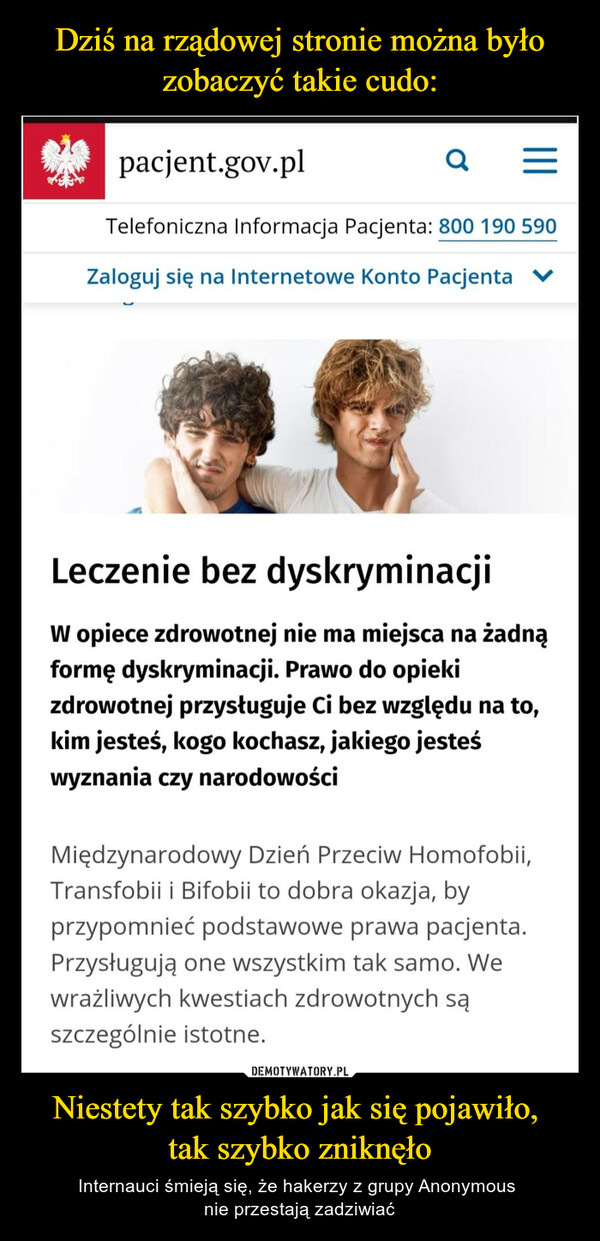 Niestety tak szybko jak się pojawiło, tak szybko zniknęło – Internauci śmieją się, że hakerzy z grupy Anonymous nie przestają zadziwiać pacjent.gov.pl Q Telefoniczna Informacja Pacjenta: 800 190 590 Zaloguj się na Internetowe Konto Pacjenta m Leczenie bez dyskryminacji W opiece zdrowotnej nie ma miejsca na żadną formę dyskryminacji. Prawo do opieki zdrowotnej przysługuje Ci bez względu na to, kim jesteś, kogo kochasz, jakiego jesteś wyznania czy narodowości Międzynarodowy Dzień Przeciw Homofobii, Transfobii i Bifobii to dobra okazja, by przypomnieć podstawowe prawa pacjenta. Przysługują one wszystkim tak samo. We wrażliwych kwestiach zdrowotnych są szczególnie istotne.