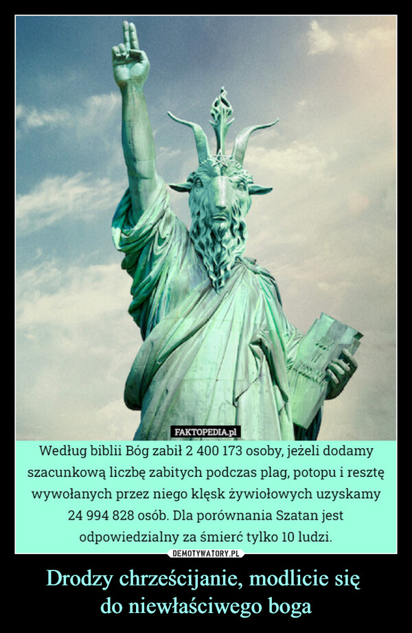 Drodzy chrześcijanie, modlicie się do niewłaściwego boga –  Według biblii Bóg zabił 2 400 173 osoby, jeżeli dodamyszacunkową liczbę zabitych podczas plag, potopu i resztęwywołanych przez niego klęsk żywiołowych uzyskamy24 994 828 osób. Dla porównania Szatan jestodpowiedzialny za śmierć tylko 10 ludzi.