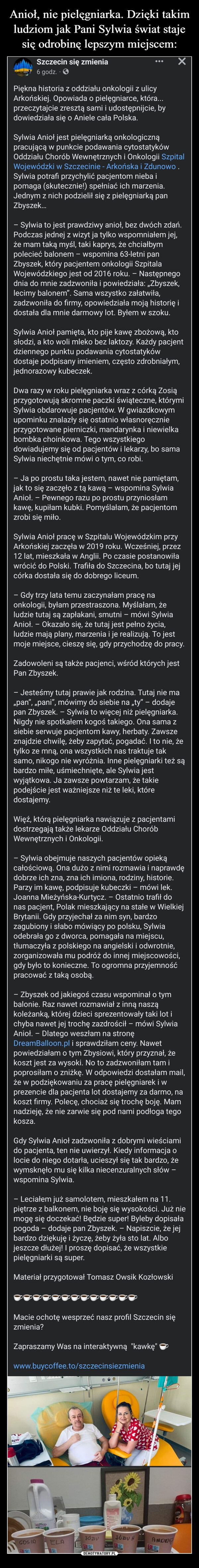  –  Piękna historia z oddziału onkologii z ulicy Arkońskiej. Opowiada o pielęgniarce, która... przeczytajcie zresztą sami i udostępnijcie, by dowiedziała się o Aniele cała Polska.Sylwia Anioł jest pielęgniarką onkologiczną pracującą w punkcie podawania cytostatyków Oddziału Chorób Wewnętrznych i Onkologii Szpital Wojewódzki w Szczecinie - Arkońska i Zdunowo . Sylwia potrafi przychylić pacjentom nieba i pomaga (skutecznie!) spełniać ich marzenia. Jednym z nich podzielił się z pielęgniarką pan Zbyszek…– Sylwia to jest prawdziwy anioł, bez dwóch zdań. Podczas jednej z wizyt ja tylko wspomniałem jej, że mam taką myśl, taki kaprys, że chciałbym polecieć balonem – wspomina 63-letni pan Zbyszek, który pacjentem onkologii Szpitala Wojewódzkiego jest od 2016 roku. – Następnego dnia do mnie zadzwoniła i powiedziała: „Zbyszek, lecimy balonem”. Sama wszystko załatwiła, zadzwoniła do firmy, opowiedziała moją historię i dostała dla mnie darmowy lot. Byłem w szoku.Sylwia Anioł pamięta, kto pije kawę zbożową, kto słodzi, a kto woli mleko bez laktozy. Każdy pacjent dziennego punktu podawania cytostatyków dostaje podpisany imieniem, często zdrobniałym, jednorazowy kubeczek. Dwa razy w roku pielęgniarka wraz z córką Zosią przygotowują skromne paczki świąteczne, którymi Sylwia obdarowuje pacjentów. W gwiazdkowym upominku znalazły się ostatnio własnoręcznie przygotowane pierniczki, mandarynka i niewielka bombka choinkowa. Tego wszystkiego dowiadujemy się od pacjentów i lekarzy, bo sama Sylwia niechętnie mówi o tym, co robi.– Ja po prostu taka jestem, nawet nie pamiętam, jak to się zaczęło z tą kawą – wspomina Sylwia Anioł. – Pewnego razu po prostu przyniosłam kawę, kupiłam kubki. Pomyślałam, że pacjentom zrobi się miło.Sylwia Anioł pracę w Szpitalu Wojewódzkim przy Arkońskiej zaczęła w 2019 roku. Wcześniej, przez 12 lat, mieszkała w Anglii. Po czasie postanowiła wrócić do Polski. Trafiła do Szczecina, bo tutaj jej córka dostała się do dobrego liceum.– Gdy trzy lata temu zaczynałam pracę na onkologii, byłam przestraszona. Myślałam, że ludzie tutaj są zapłakani, smutni – mówi Sylwia Anioł. – Okazało się, że tutaj jest pełno życia, ludzie mają plany, marzenia i je realizują. To jest moje miejsce, cieszę się, gdy przychodzę do pracy.Zadowoleni są także pacjenci, wśród których jest Pan Zbyszek.– Jesteśmy tutaj prawie jak rodzina. Tutaj nie ma „pan”, „pani”, mówimy do siebie na „ty” – dodaje pan Zbyszek. – Sylwia to więcej niż pielęgniarka. Nigdy nie spotkałem kogoś takiego. Ona sama z siebie serwuje pacjentom kawy, herbaty. Zawsze znajdzie chwilę, żeby zapytać, pogadać. I to nie, że tylko ze mną, ona wszystkich nas traktuje tak samo, nikogo nie wyróżnia. Inne pielęgniarki też są bardzo miłe, uśmiechnięte, ale Sylwia jest wyjątkowa. Ja zawsze powtarzam, że takie podejście jest ważniejsze niż te leki, które dostajemy.Więź, którą pielęgniarka nawiązuje z pacjentami dostrzegają także lekarze Oddziału Chorób Wewnętrznych i Onkologii.– Sylwia obejmuje naszych pacjentów opieką całościową. Ona dużo z nimi rozmawia i naprawdę dobrze ich zna, zna ich imiona, rodziny, historie. Parzy im kawę, podpisuje kubeczki – mówi lek. Joanna Mieżyńska-Kurtycz. – Ostatnio trafił do nas pacjent, Polak mieszkający na stałe w Wielkiej Brytanii. Gdy przyjechał za nim syn, bardzo zagubiony i słabo mówiący po polsku, Sylwia odebrała go z dworca, pomagała na miejscu, tłumaczyła z polskiego na angielski i odwrotnie, zorganizowała mu podróż do innej miejscowości, gdy było to konieczne. To ogromna przyjemność pracować z taką osobą.– Zbyszek od jakiegoś czasu wspominał o tym balonie. Raz nawet rozmawiał z inną naszą koleżanką, której dzieci sprezentowały taki lot i chyba nawet jej trochę zazdrościł – mówi Sylwia Anioł. – Dlatego weszłam na stronę DreamBalloon.pl i sprawdziłam ceny. Nawet powiedziałam o tym Zbysiowi, który przyznał, że koszt jest za wysoki. No to zadzwoniłam tam i poprosiłam o zniżkę. W odpowiedzi dostałam mail, że w podziękowaniu za pracę pielęgniarek i w prezencie dla pacjenta lot dostajemy za darmo, na koszt firmy. Polecę, chociaż się trochę boję. Mam nadzieję, że nie zarwie się pod nami podłoga tego kosza.Gdy Sylwia Anioł zadzwoniła z dobrymi wieściami do pacjenta, ten nie uwierzył. Kiedy informacja o locie do niego dotarła, ucieszył się tak bardzo, że wymsknęło mu się kilka niecenzuralnych słów – wspomina Sylwia.– Leciałem już samolotem, mieszkałem na 11. piętrze z balkonem, nie boję się wysokości. Już nie mogę się doczekać! Będzie super! Byleby dopisała pogoda – dodaje pan Zbyszek. – Napiszcie, że jej bardzo dziękuję i życzę, żeby żyła sto lat. Albo jeszcze dłużej! I proszę dopisać, że wszystkie pielęgniarki są super.Materiał przygotował Tomasz Owsik Kozłowski☕️☕️☕️☕️☕️☕️☕️☕️☕️☕️☕️☕️☕️Macie ochotę wesprzeć nasz profil Szczecin się zmienia? Zapraszamy Was na interaktywną  "kawkę" ☕️ www.buycoffee.to/szczecinsiezmienia