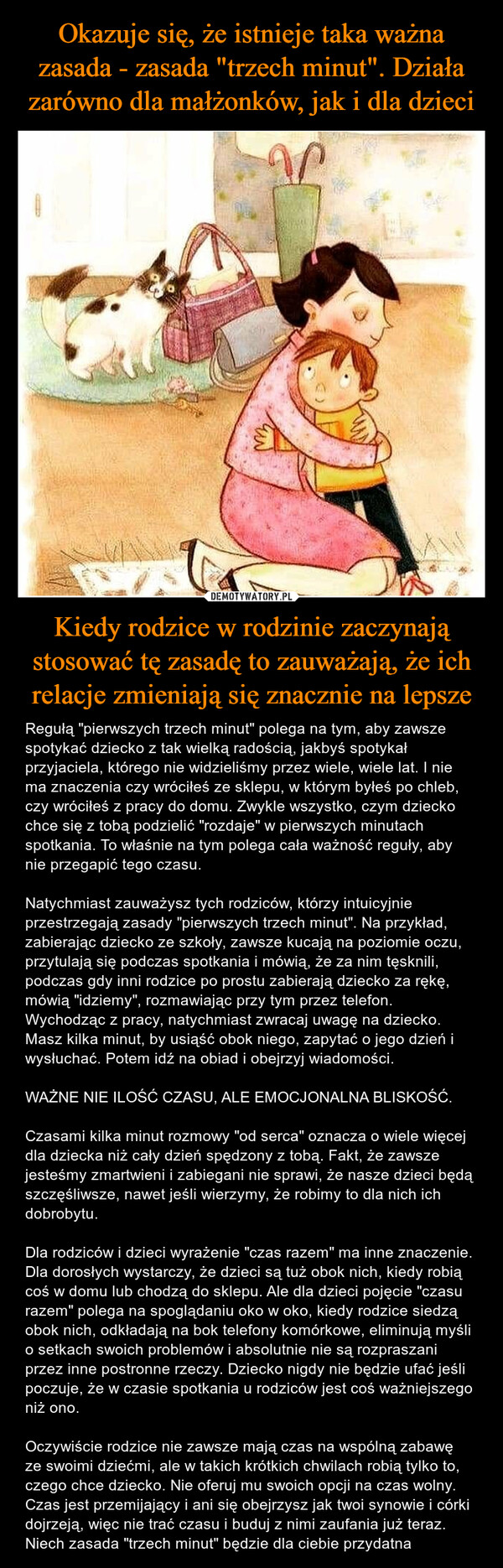 Kiedy rodzice w rodzinie zaczynają stosować tę zasadę to zauważają, że ich relacje zmieniają się znacznie na lepsze – Regułą "pierwszych trzech minut" polega na tym, aby zawsze spotykać dziecko z tak wielką radością, jakbyś spotykał przyjaciela, którego nie widzieliśmy przez wiele, wiele lat. I nie ma znaczenia czy wróciłeś ze sklepu, w którym byłeś po chleb, czy wróciłeś z pracy do domu. Zwykle wszystko, czym dziecko chce się z tobą podzielić "rozdaje" w pierwszych minutach spotkania. To właśnie na tym polega cała ważność reguły, aby nie przegapić tego czasu.Natychmiast zauważysz tych rodziców, którzy intuicyjnie przestrzegają zasady "pierwszych trzech minut". Na przykład, zabierając dziecko ze szkoły, zawsze kucają na poziomie oczu, przytulają się podczas spotkania i mówią, że za nim tęsknili, podczas gdy inni rodzice po prostu zabierają dziecko za rękę, mówią "idziemy", rozmawiając przy tym przez telefon.Wychodząc z pracy, natychmiast zwracaj uwagę na dziecko. Masz kilka minut, by usiąść obok niego, zapytać o jego dzień i wysłuchać. Potem idź na obiad i obejrzyj wiadomości.WAŻNE NIE ILOŚĆ CZASU, ALE EMOCJONALNA BLISKOŚĆ.Czasami kilka minut rozmowy "od serca" oznacza o wiele więcej dla dziecka niż cały dzień spędzony z tobą. Fakt, że zawsze jesteśmy zmartwieni i zabiegani nie sprawi, że nasze dzieci będą szczęśliwsze, nawet jeśli wierzymy, że robimy to dla nich ich dobrobytu.Dla rodziców i dzieci wyrażenie "czas razem" ma inne znaczenie. Dla dorosłych wystarczy, że dzieci są tuż obok nich, kiedy robią coś w domu lub chodzą do sklepu. Ale dla dzieci pojęcie "czasu razem" polega na spoglądaniu oko w oko, kiedy rodzice siedzą obok nich, odkładają na bok telefony komórkowe, eliminują myśli o setkach swoich problemów i absolutnie nie są rozpraszani przez inne postronne rzeczy. Dziecko nigdy nie będzie ufać jeśli poczuje, że w czasie spotkania u rodziców jest coś ważniejszego niż ono.Oczywiście rodzice nie zawsze mają czas na wspólną zabawę ze swoimi dziećmi, ale w takich krótkich chwilach robią tylko to, czego chce dziecko. Nie oferuj mu swoich opcji na czas wolny. Czas jest przemijający i ani się obejrzysz jak twoi synowie i córki dojrzeją, więc nie trać czasu i buduj z nimi zaufania już teraz. Niech zasada "trzech minut" będzie dla ciebie przydatna 