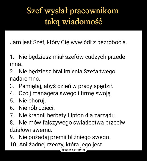  –  Jam jest Szef, który Cię wywiódł z bezrobocia.1. Nie będziesz miał szefów cudzych przedemną.2. Nie będziesz brał imienia Szefa twegonadaremno.3. Pamiętaj, abyś dzień w pracy spędził.4. Czcij managera swego i firmę swoją.5. Nie choruj.6.Nie rób dzieci.7. Nie kradnij herbaty Lipton dla zarządu.8. Nie mów fałszywego świadectwa przeciwdziałowi swemu.9. Nie pożądaj premii bliźniego swego.10. Ani żadnej rzeczy, która jego jest.