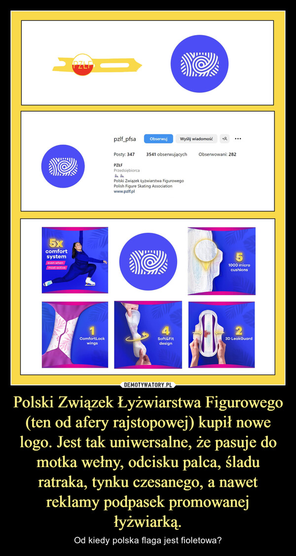 Polski Związek Łyżwiarstwa Figurowego (ten od afery rajstopowej) kupił nowe logo. Jest tak uniwersalne, że pasuje do motka wełny, odcisku palca, śladu ratraka, tynku czesanego, a nawet reklamy podpasek promowanej łyżwiarką. – Od kiedy polska flaga jest fioletowa? >5xcomfortsystemeven whenmost activePZLF1ComfortLockwingspzlf_pfsaPosty: 347PZŁFPrzedsiębiorcaObserwujWyślij wiadomość3541 obserwującychPolski Związek Łyżwiarstwa FigurowegoPolish Figure Skating Associationwww.pzlf.pl4Soft&FitdesignObserwowani: 28251000 microcushions23D LeakGuard