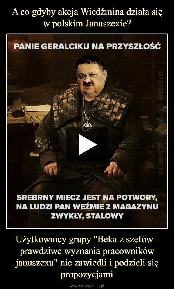 Użytkownicy grupy "Beka z szefów - prawdziwe wyznania pracowników januszexu" nie zawiedli i podzieli się propozycjami –  PANIE GERALCIKU NA PRZYSZŁOŚĆSREBRNY MIECZ JEST NA POTWORY,NA LUDZI PAN WEŹMIE Z MAGAZYNUZWYKŁY, STALOWY/FAKESFORGENO SO MOTTOL