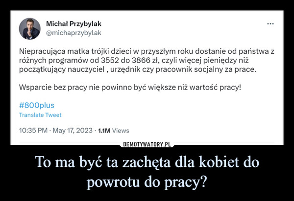 To ma być ta zachęta dla kobiet do powrotu do pracy? –  Michał Przybylak@michaprzybylak...Niepracująca matka trójki dzieci w przyszłym roku dostanie od państwa zróżnych programów od 3552 do 3866 zł, czyli więcej pieniędzy niżpoczątkujący nauczyciel, urzędnik czy pracownik socjalny za prace.Wsparcie bez pracy nie powinno być większe niż wartość pracy!#800plusTranslate Tweet10:35 PM - May 17, 2023 1.1M Views