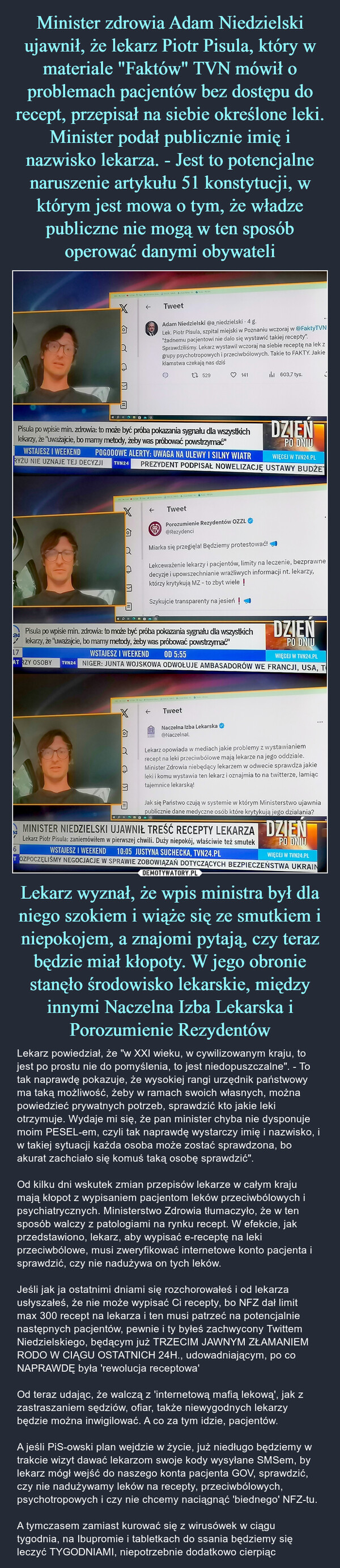 Lekarz wyznał, że wpis ministra był dla niego szokiem i wiąże się ze smutkiem i niepokojem, a znajomi pytają, czy teraz będzie miał kłopoty. W jego obronie stanęło środowisko lekarskie, między innymi Naczelna Izba Lekarska i Porozumienie Rezydentów – Lekarz powiedział, że "w XXI wieku, w cywilizowanym kraju, to jest po prostu nie do pomyślenia, to jest niedopuszczalne". - To tak naprawdę pokazuje, że wysokiej rangi urzędnik państwowy ma taką możliwość, żeby w ramach swoich własnych, można powiedzieć prywatnych potrzeb, sprawdzić kto jakie leki otrzymuje. Wydaje mi się, że pan minister chyba nie dysponuje moim PESEL-em, czyli tak naprawdę wystarczy imię i nazwisko, i w takiej sytuacji każda osoba może zostać sprawdzona, bo akurat zachciało się komuś taką osobę sprawdzić".Od kilku dni wskutek zmian przepisów lekarze w całym kraju mają kłopot z wypisaniem pacjentom leków przeciwbólowych i psychiatrycznych. Ministerstwo Zdrowia tłumaczyło, że w ten sposób walczy z patologiami na rynku recept. W efekcie, jak przedstawiono, lekarz, aby wypisać e-receptę na leki przeciwbólowe, musi zweryfikować internetowe konto pacjenta i sprawdzić, czy nie nadużywa on tych leków. Jeśli jak ja ostatnimi dniami się rozchorowałeś i od lekarza usłyszałeś, że nie może wypisać Ci recepty, bo NFZ dał limit max 300 recept na lekarza i ten musi patrzeć na potencjalnie  następnych pacjentów, pewnie i ty byłeś zachwycony Twittem Niedzielskiego, będącym już TRZECIM JAWNYM ZŁAMANIEM RODO W CIĄGU OSTATNICH 24H., udowadniającym, po co NAPRAWDĘ była 'rewolucja receptowa' Od teraz udając, że walczą z 'internetową mafią lekową', jak z zastraszaniem sędziów, ofiar, także niewygodnych lekarzy będzie można inwigilować. A co za tym idzie, pacjentów. A jeśli PiS-owski plan wejdzie w życie, już niedługo będziemy w trakcie wizyt dawać lekarzom swoje kody wysyłane SMSem, by lekarz mógł wejść do naszego konta pacjenta GOV, sprawdzić, czy nie nadużywamy leków na recepty, przeciwbólowych, psychotropowych i czy nie chcemy naciągnąć 'biednego' NFZ-tu.A tymczasem zamiast kurować się z wirusówek w ciągu tygodnia, na Ibupromie i tabletkach do ssania będziemy się leczyć TYGODNIAMI, niepotrzebnie dodatkowo cierpiąc XAORDUNG6←aCTweetPisula po wpisie min. zdrowia: to może być próba pokazania sygnału dla wszystkichlekarzy, że 'uważajcie, bo mamy metody, żeby was próbować powstrzymać"WSTAJESZ I WEEKENDPOGODOWE ALERTY: UWAGA NA ULEWY I SILNY WIATRWIĘCEJ W TVN24.PLRYZU NIE UZNAJE TEJ DECYZJI TVN24 PREZYDENT PODPISAŁ NOWELIZACJĘ USTAWY BUDŻELIAdam Niedzielski @a_niedzielski. 4 g.Lek. Piotr Pisula, szpital miejski w Poznaniu wczoraj w @FaktyTVN"żadnemu pacjentowi nie dalo się wystawić takiej recepty".Sprawdziliśmy. Lekarz wystawil wczoraj na siebie receptę na lek zgrupy psychotropowych i przeciwbólowych. Takie to FAKTY. Jakieklamstwa czekają nas dziś1 529←TweetFRPorozumienie Rezydentów OZZL@RezydenciMiarka się przegięła! Będziemy protestować!♡ 141Pisula po wpisie min. zdrowia: to może być próba pokazania sygnału dla wszystkich DZIEŃ24lekarzy, że "uważajcie, bo mamy metody, żeby was próbować powstrzymać"PO DNIUWSTAJESZ I WEEKEND17OD 5:55WIĘCEJ W TVN24.PLAT RZY OSOBY TVN24 NIGER: JUNTA WOJSKOWA ODWOŁUJE AMBASADORÓW WE FRANCJI, USA, T603,7 tys.DZIEŃPO DNIULekceważenie lekarzy i pacjentów, limity na leczenie, bezprawnedecyzje i upowszechnianie wrażliwych informacji nt. lekarzy,którzy krytykują MZ - to zbyt wiele !Szykujcie transparenty na jesień !TweetNaczelna Izba Lekarska@NaczelnaLLekarz opowiada w mediach jakie problemy z wystawianiemrecept na leki przeciwbólowe mają lekarze na jego oddziale.Minister Zdrowia niebędący lekarzem w odwecie sprawdza jakieleki i komu wystawia ten lekarz i oznajmia to na twitterze, lamiąctajemnice lekarską!Jak się Państwo czują w systemie w którym Ministerstwo ujawniapublicznie dane medyczne osób które krytykują jego działania?HOROLEMINISTER NIEDZIELSKI UJAWNIŁ TREŚĆ RECEPTY LEKARZA DZIEŃLekarz Piotr Pisula: zaniemówiłem w pierwszej chwili. Duży niepokój, właściwie też smutekPO DNIUWIĘCEJ W TVN24.PLWSTAJESZ I WEEKEND 10:05 JUSTYNA SUCHECKA, TVN24.PLTOZPOCZĘLIŚMY NEGOCJACJE W SPRAWIE ZOBOWIĄZAŃ DOTYCZĄCYCH BEZPIECZEŃSTWA UKRAIN