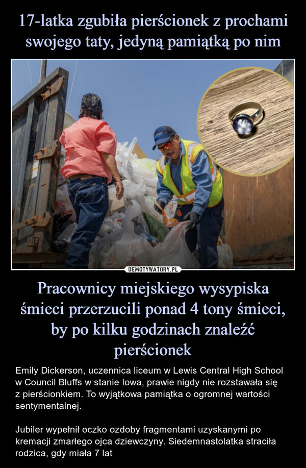 Pracownicy miejskiego wysypiska śmieci przerzucili ponad 4 tony śmieci, by po kilku godzinach znaleźć pierścionek – Emily Dickerson, uczennica liceum w Lewis Central High School w Council Bluffs w stanie Iowa, prawie nigdy nie rozstawała sięz pierścionkiem. To wyjątkowa pamiątka o ogromnej wartości sentymentalnej.Jubiler wypełnił oczko ozdoby fragmentami uzyskanymi po kremacji zmarłego ojca dziewczyny. Siedemnastolatka straciła rodzica, gdy miała 7 lat FUT