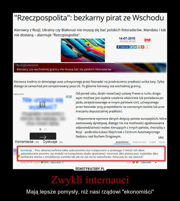 Zwykli internauci – Mają lepsze pomysły, niż nasi rządowi "ekonomiści" "Rzeczpospolita": bezkarny pirat ze Wschodu Kierowcy z Rosji, Ukrainy czy Białorusi nie mus, się bać polskich fotoradarów. Mandatu i tak nie dostaną - alarmuje "Rzeczpospolita... Kierowcy zza wschodniej granicy nie muszą bać się polskich fotoradarów Kierowca średnio co dziesiątego auta uchwyconego przez fotoradar na przekroczeniu prędkości unika kary. Tylko dlatego że samochód jest zarejestrowany poza UE. To głównie kierowcy zza wschodniej granicy. Od ponad roku, dzięki nowelizacji usta, Prawo o ruchu drogo-,m możliwe jest szybkie ustalenie właściciela lub posiadacza pojazdu zarejestrowanego w innym państwie Unii, uchwyconego przez fotoradar przy przejeżdżaniu na czerwonym świetle lub przekraczaniu dopuszczalnej prędkości. - Wspomniana ,miana danych do,c, państw europejskich, które zastosowały dyrektywę, dlatego nie ma możliwości egzekwowania odpowiedzialności wobec kierujących z innych państw, chociażby z Rosji - podkreśla Łukasz Majchrzak z Centrum Automatycznego Nadzoru nad Ruchem Drogowym.