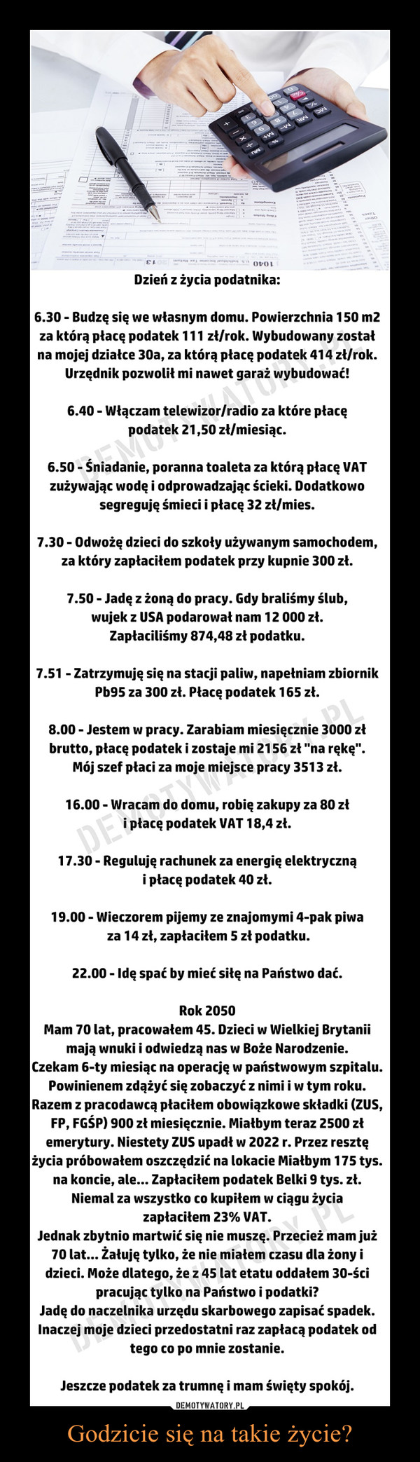 Godzicie się na takie życie? –  Dzień z życia podatnika:6.30 - Budzę się we własnym domu. Powierzchnia 150 m2 za którą płacę podatek 111 zł/rok. Wybudowany został na mojej działce 30a za którą płacę podatek 414 zł/rok. Urzędnik pozwolił mi nawet garaż wybudować!6.40 - Włączam telewizor/radio za które płacę podatek 21,50 zł/miesiąc.6.50 - Śniadanie, poranna toaleta za którą płacę VAT zużywając wodę i odprowadzając ścieki. Dodatkowo segreguję śmieci i płacę 32 zł/mies.7.30 - Odwożę dzieci do szkoły używanym samochodem, za który zapłaciłem podatek przy kupnie 300 zł.7.50 - Jadę z żoną do pracy. Gdy braliśmy ślub, wujek z USA podarował nam 12 000 zł. Zapłaciliśmy 874,48 zł podatku.7.51 - Zatrzymuję się na stacji paliw, napełniam zbiornik Pb95 za 300 zł. Płacę podatek 165 zł.8.00 - Jestem w pracy. Zarabiam miesięcznie 3000 zł brutto, płacę podatek i zostaje mi 2156 zł "na rękę". Mój szef płaci za moje miejsce pracy 3513 zł.16.00 - Wracam do domu, robię zakupy za 80 zł i płacę podatek VAT 18,4 zł.17.30 - Reguluję rachunek za energię elektryczną i płacę podatek 40 zł.19.00 - Wieczorem pijemy ze znajomymi 4-pak piwa za 14 zł, zapłaciłem 5 zł podatku.22.00 - Idę spać by mieć siłę na Państwo dać.Rok 2050Mam 70 lat, pracowałem 45. Dzieci w Wielkiej Brytanii mają wnuki i odwiedzą nas w Boże Narodzenie.Czekam 6-ty miesiąc na operację w państwowym szpitalu. Powinienem zdążyć się zobaczyć z nimi i w tym roku.Razem z pracodawcą płaciłem obowiązkowe składki (ZUS, FP, FGŚP) 900 zł miesięcznie. Miałbym teraz 2500 zł emerytury. Niestety ZUS upadł w 2022 r. Przez resztę życia próbowałem oszczędzić na lokacie Miałbym 175 tys. na koncie, ale... Zapłaciłem podatek Belki 9 tys. zł.Niemal za wszystko co kupiłem w ciągu życia zapłaciłem 23% VAT.Jednak zbytnio martwić się nie muszę. Przecież mam już 70 lat... Żałuję tylko, że nie miałem czasu dla żony i dzieci. Może dlatego, że z 45 lat etatu oddałem 30-ści pracując tylko na Państwo i podatki?Jadę do naczelnika urzędu skarbowego zapisać spadek. Inaczej moje dzieci przedostatni raz zapłacą podatek od tego co po mnie zostanie.Jeszcze podatek za trumnę i mam święty spokój.