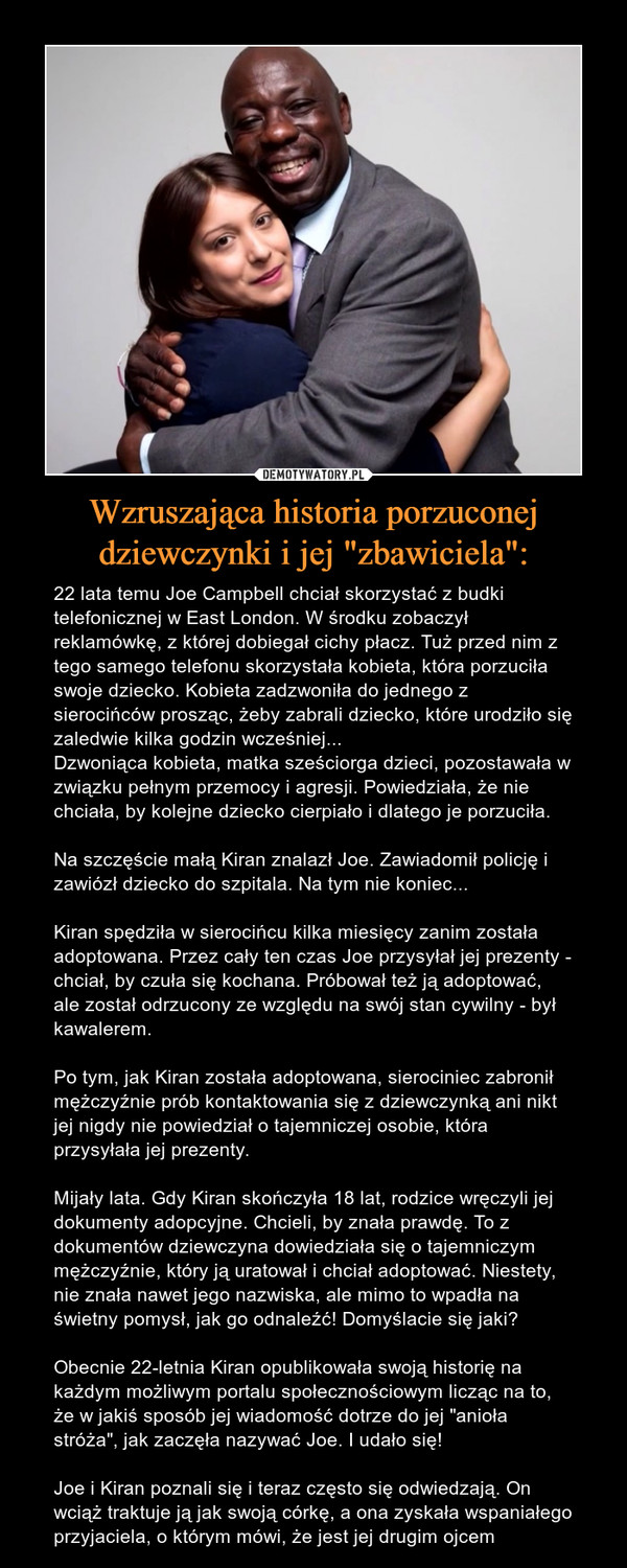 Wzruszająca historia porzuconej dziewczynki i jej "zbawiciela": – 22 lata temu Joe Campbell chciał skorzystać z budki telefonicznej w East London. W środku zobaczył reklamówkę, z której dobiegał cichy płacz. Tuż przed nim z tego samego telefonu skorzystała kobieta, która porzuciła swoje dziecko. Kobieta zadzwoniła do jednego z sierocińców prosząc, żeby zabrali dziecko, które urodziło się zaledwie kilka godzin wcześniej...Dzwoniąca kobieta, matka sześciorga dzieci, pozostawała w związku pełnym przemocy i agresji. Powiedziała, że nie chciała, by kolejne dziecko cierpiało i dlatego je porzuciła. Na szczęście małą Kiran znalazł Joe. Zawiadomił policję i zawiózł dziecko do szpitala. Na tym nie koniec...Kiran spędziła w sierocińcu kilka miesięcy zanim została adoptowana. Przez cały ten czas Joe przysyłał jej prezenty - chciał, by czuła się kochana. Próbował też ją adoptować, ale został odrzucony ze względu na swój stan cywilny - był kawalerem. Po tym, jak Kiran została adoptowana, sierociniec zabronił mężczyźnie prób kontaktowania się z dziewczynką ani nikt jej nigdy nie powiedział o tajemniczej osobie, która przysyłała jej prezenty.Mijały lata. Gdy Kiran skończyła 18 lat, rodzice wręczyli jej dokumenty adopcyjne. Chcieli, by znała prawdę. To z dokumentów dziewczyna dowiedziała się o tajemniczym mężczyźnie, który ją uratował i chciał adoptować. Niestety, nie znała nawet jego nazwiska, ale mimo to wpadła na świetny pomysł, jak go odnaleźć! Domyślacie się jaki?Obecnie 22-letnia Kiran opublikowała swoją historię na każdym możliwym portalu społecznościowym licząc na to, że w jakiś sposób jej wiadomość dotrze do jej "anioła stróża", jak zaczęła nazywać Joe. I udało się! Joe i Kiran poznali się i teraz często się odwiedzają. On wciąż traktuje ją jak swoją córkę, a ona zyskała wspaniałego przyjaciela, o którym mówi, że jest jej drugim ojcem 