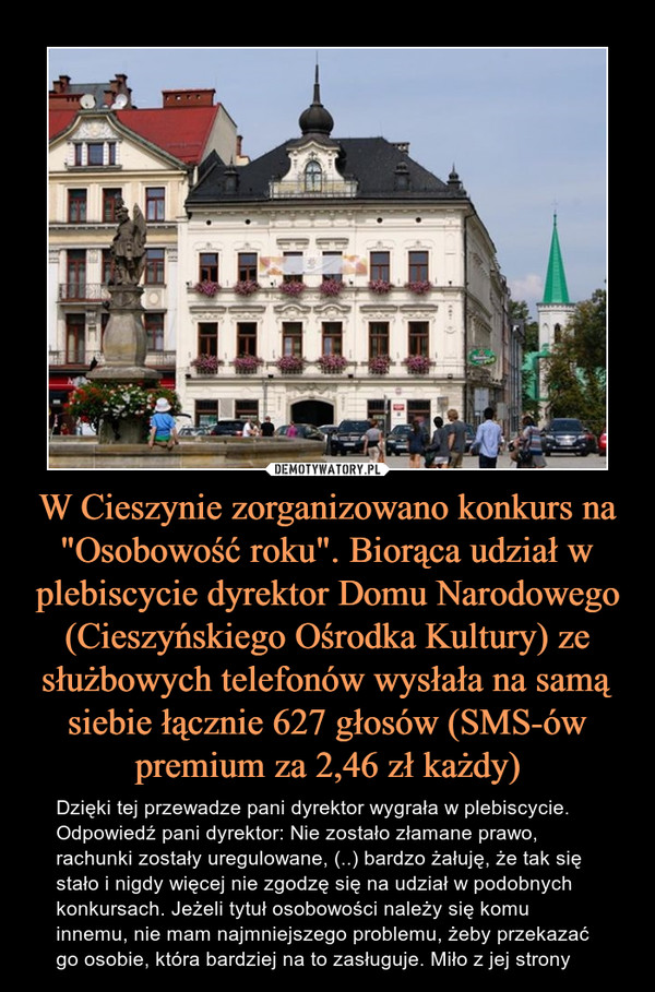 W Cieszynie zorganizowano konkurs na "Osobowość roku". Biorąca udział w plebiscycie dyrektor Domu Narodowego (Cieszyńskiego Ośrodka Kultury) ze służbowych telefonów wysłała na samą siebie łącznie 627 głosów (SMS-ów premium za 2,46 zł każdy) – Dzięki tej przewadze pani dyrektor wygrała w plebiscycie. Odpowiedź pani dyrektor: Nie zostało złamane prawo, rachunki zostały uregulowane, (..) bardzo żałuję, że tak się stało i nigdy więcej nie zgodzę się na udział w podobnych konkursach. Jeżeli tytuł osobowości należy się komu innemu, nie mam najmniejszego problemu, żeby przekazać go osobie, która bardziej na to zasługuje. Miło z jej strony 