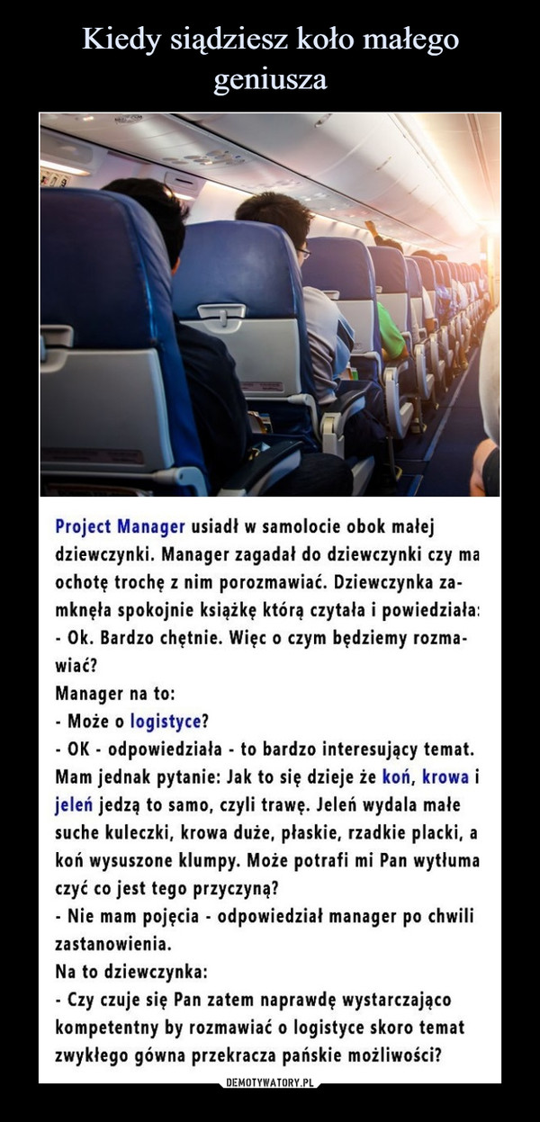  –  Project Manager usiadł w samolocie obok małejdziewczynki. Manager zagadał do dziewczynki czy maochotę trochę z nim porozmawiać. Dziewczynka za-mknęła spokojnie książkę którą czytała i powiedziała:- Ok. Bardzo chętnie. Więc o czym będziemy rozma-wiać?Manager na to:Może o logistyce?OK - odpowiedziała - to bardzo interesujący temat.Mam jednak pytanie: Jak to się dzieje że koń, krowa ijeleń jedzą to samo, czyli trawę. Jeleń wydala małesuche kuleczki, krowa duże, płaskie, rzadkie placki, akoń wysuszone klumpy. Może potrafi mi Pan wytłumaczyć co jest tego przyczyną?- Nie mam pojęcia - odpowiedział manager po chwilizastanowienia.Na to dziewczynka:- Czy czuje się Pan zatem naprawdę wystarczającokompetentny by rozmawiać o logistyce skoro tematzwykłego gówna przekracza pańskie możliwości?