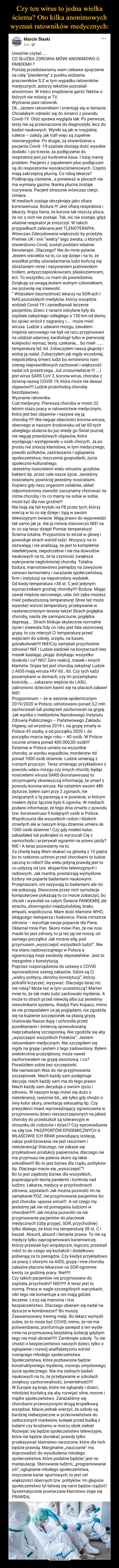  –  Marcin Ślaski4 dni · Uważnie czytać.....CO SŁUŻBA ZDROWIA MÓWI ANONIMOWO O PANDEMII ?Poniżej przedstawiamy wam ciekawe spojrzenie na całą ”plandemię” z punktu widzenia pracowników S.Z w tym wypadku ratowników medycznych, autorzy tekstów pozostali anonimowi. W treści znajdziecie garść faktów o których nie mówią w TV.Wyznanie pani ratownik.Ok…Jestem ratownikiem i orientuję się w temacie. Chciałabym odnieść się do śmierci z powodu Covid-19. Otóż sprawa wygląda tak: Po pierwsze, testy nie są przeznaczone do diagnostyki, lecz do badań naukowych. Wyniki są jak w rosyjskiej ruletce – zależy, jak trafi więc są zupełnie niewiarygodne. Po drugie, za stwierdzenie u pacjenta Covid -19 szpitale dostają dość wysokie dodatki. I po trzecie, za podłączenie do respiratora jest już konkretna kasa. I tutaj mamy problem. Pacjenci z zapaleniem płuc podłączani są do respiratorów wysokociśnieniowych. Często mają zakrzepicę płucną. Co robią lekarze? Podkręcają ciśnienie , a ponieważ w płucach nie ma wymiany gazów, tkanka płucna zostaje rozrywana. Pacjent strasznie wówczas cierpi. Umiera.W mediach zostaje okrzyknięty jako ofiara koronawirusa. Bzdura !!! Jest ofiarą respiratora i lekarzy. Krąży fama, że korona tak niszczy płuca, że nic z nich nie zostaje. Tak, nic nie zostaje, gdyż właśnie respirator je zniszczył. W takich przypadkach zalecana jest TLENOTERAPIA. Wówczas Zdecydowana większość by przeżyła. Premier UK i inni “wielcy” tego świata, u których stwierdzono Covid, zostali poddani właśnie tlenoterapii…Dlaczego? Nie do mnie pytanie. Jestem wściekła na to, co się dzieje i na to, że wszelkie próby uświadamiania ludzi kończą się obrażaniem mnie i nazywaniem putinowskim trollem, antyszczepionkowcem, płaskoziemcem, ect. To wszystko, co mam do powiedzenia. Dziękuję za uwagęJestem wolnym człowiekiem, nie pozwolę się zniewolić.” Widziałem bezmyślność lekarzy na SOR-ach I NAS pozostałych medyków, którzy wszędzie widzieli Covid-19 i zaniedbywali leczenie pacjentów, dzieci z ranami odsyłane były do szpitala zakaźnego odległego o 150 km od domu, bo ojciec wrócił z zagranicy i….. może mieć wirusa. Ludzie z udarami mózgu, zawałem mięśnia sercowego nie byli od razu przyjmowani na oddział udarowy, kardiologii tylko w pierwszej kolejności wymaz, testy, czekanie,… bo mieli ……. temperaturę itd, itd. Zobaczyłem naszą głupotę i widzę ją nadal. Zobaczyłem jak nigdy wcześniej, niepotrzebną śmierć ludzi bo wmówiono nam szereg nieprawidłowych zachowań i większość nadal ich przestrzega. Już zrozumieliście !!! ….I jest wirus SARS CoV 2, korona-wirus, choroba z dziwną nazwą COVID 19, która może nie dawać objawów!!!! Ludzie przechodzą chorobę bezobjawowo.Wyznanie ratownika.Cud medycyny. Pierwsza choroba w moim 22 letnim stażu pracy w ratownictwie medycznym, która jest bez objawów i nazywa się ją chorobą !!!!! Nie neguje obecności korona-wirusa, obecnego w naszym środowisku od lat 60-tych ubiegłego stulecia bo już wtedy go Świat poznał, nie neguję prawdziwych objawów, które występują i występowały u osób chorych. Ja po prostu nie znoszę kłamstwa, w tym medycznego, pseudo polityków, zastraszania i ogłupiania społeczeństwa, niszczenia gospodarki, życia społeczno-kulturalnego.Jesteśmy nosicielami wielu wirusów, grzybów, bakterii itp. przez całe nasze życie. Jesteśmy nosicielami, powtórzę jesteśmy nosicielami. Dopiero gdy nasz organizm osłabnie, układ odpornościowy zawodzi zaczynamy chorować na różne choroby i to co mamy na sobie w sobie, może być dla nas groźne!!!Nie boję się fali krytyki na FB przez tych, którzy wierzą w to co się dzieje i żyją w swoim telewizyjnym świecie. Mają prawo do wypowiedzi tak samo jak ja. Ale ja mówię stanowczo NIE! na to co się teraz dzieje! Pomiar temperatury! Ściema totalna. Przypomina to strzał w głowę i powoduje strach wśród ludzi. Wszyscy na to zezwalają i nie analizują, że jest to kompletnie nieefektywne, niepotrzebne i nie ma dowodów naukowych na to, że ta czynność zwiększa wykrywanie nagłośnionej choroby. Totalna bzdura, marnotrawstwo pieniędzy na zawyżone cenowo termometry i narażanie społeczeństwa, firm i instytucji na niepotrzebny wydatek.Od kiedy temperatura >38 st. C jest jedynym wyznacznikiem groźnej choroby!!!! Bzdura. Mając zawał mięśnia sercowego, udar, ból zęba możesz mieć podwyższoną temperaturę! Stres też może wywołać wzrost temperatury, przebywanie w nasłonecznionym terenie także! Strach pogłębia choroby, nasila złe samopoczucie, pogłębia depresję…. Strach blokuje skutecznie normalne życie i zniewala.Gdy co roku jest fala sezonowej grypy, to czy mierzyli Ci temperaturę przed wejściem do szkoły, urzędu, na basen, gdziekolwiek!!!! NIE!Czy zamykali przychodnie zdrowia? NIE ! Ludzie siedzieli na korytarzach bez masek kasłając, plując dotykając wszystko dookoła i co? NIC! Zero reakcji, masek i innych kłamstw. Grypa też jest chorobą zakaźną! Ludzie z AIDS mają wirusa HIV itd., itd. Czy tych ludzi pozamykano w domach, czy im pozamykano kościoły…… zakazano wejścia do LASU, zabroniono dzieciom bawić się na placach zabaw! NIE!Przypominam – że w sezonie epidemicznym 2019/2020 w Polsce, odnotowano ponad 3,2 mln zachorowań lub podejrzeń zachorowań na grypę. Jak wynika z meldunków Narodowego Instytutu Zdrowia Publicznego – Państwowego Zakładu Higieny, od września 2019 r. na grypę zmarły w Polsce 43 osoby, a od początku 2020 r. do początku marca tego roku – 40 osób. W Polsce rocznie umiera ponad 400.000,00 osób!!!Dziennie w Polsce umiera na wszystkie choroby ,w wyniku wypadków, morderstw itd. ponad 1000 osób dziennie. Ludzie umierają z rożnych przyczyn. Teraz umierając przykładowo z powodu udaru mózgu czy innych chorób, będąc nosicielami wirusa SARS-(koronawirusa) to otrzymujemy złowieszczą informację, że zmarł z powodu korona-wirusa. Na ostatnim swoim 48h dyżurze, byłem sam przy 2 zgonach, nie związanych z tą paranoją a w powiecie, w którym miałem dyżur łącznie było 6 zgonów. W mediach podano informacje, że tego dnia zmarło z powodu tzw. koronawirusa 9 kolejnych osób w Polsce. Współczucia dla wszystkich rodzin i bliskich zmarłych ale w naszym kraju dziennie umiera ok. 1000 osób dziennie ! Czy gdy miałeś katar, zakasłałeś lub psiknąłeś to wyrzucali Cię z samochodu i przerywali egzamin na prawo jazdy? NIE ! A teraz pozwalamy na to.Za chwilę każą Wam skakać na główkę z 10 piętra bo to rzekomo uchroni przed chorobami to ludzie zaczną to robić!! Dla wielu jedyną prawdą jest to co usłyszą od tzw. ekspertów telewizyjnych i radiowych. Jak mantrę, powtarzają wymyślone bzdury nie poparte badaniami naukowymi. Przepraszam, oni nazywają to badaniami ale nic nie pokazują. Stworzone przez nich symulacje komputerowe pokazują to co macie zobaczyć, bo chcieli i wywołali na całym Świecie PANDEMIĘ ale strachu, złowrogości międzyludzkiej, braku empatii, współczucia. Mam dość kłamstw WHO, latającego nietoperza i łuskowca. Panie ministrze zdrowia – wycofuje swoje poparcie dla Pana. Okłamał mnie Pan. Skoro mówi Pan, że nie nosi maski bo jest zdrowy, to ja też jaj nie noszę, od samego początku! Jak można siłą, pod przymusem „wyszczepić wszystkich ludzi!”. Nie ma stanu nadzwyczajnego w Polsce a ograniczają moje swobody obywatelskie. Jest to niezgodne z konstytucją.Poprzez rozporządzenia do ustawy o COVID wprowadzono szereg zakazów. Gdzie są Ci „wielcy politycy, obrońcy konstytucji”, którzy potrafili krzyczeć, wyzywać. Dlaczego teraz nic nie robią? Może też w tym uczestniczą? Martwi mnie to, że tak mało ludzi zachowało myślenie. A może to strach przed niewolą albo już jesteśmy niewolnikami systemu. Kiedyś Pani Kopacz, mimo że nie przepadałem za jej poglądami, nie zgodziła się na kupienie szczepionek na ptasią grypę. Uratowała Nasze dupy i uchroniła przed powikłaniami i śmiercią spowodowaną nieprzebadaną szczepionką. Nie zgodziła się aby „wyszczepić wszystkich Polaków”. Jestem ratownikiem medycznym. Nie szczepiłem się nigdy na grypę i jestem z tego zadowolony. Byłem wielokrotnie przeziębiony, może nawet zachorowałem na grypę sezonową. I co? Poradziłem sobie bez szczepionki.Nie namawiam Was do nie przyjmowania szczepionek. Niech każdy sam podejmuje decyzje, niech każdy sam ma do tego prawo. Niech każdy sam decyduje o swoim życiu i zdrowiu. W naszym kraju mówi się dużo o nietolerancji, rasizmie itd., ale tylko gdy chodzi o inny kolor skory, orientację seksualną itp. Czy prezydenci miast wprowadzający ograniczenia w przyjmowaniu dzieci niezaszczepionych na jakieś choroby do przedszkoli są tolerancyjni w stosunku do rodziców i dzieci? Czy wprowadzanie na siłę tzw. PASZPORTÓW EPIDEMICZNYCH A WŁAŚCIWIE ICH BRAK powodujący izolację, zakaz podróżowania nie jest rasizmem i nietolerancją! Dlaczego, nie zakaże się przykładowo produkcji papierosów, dlaczego nie ma przymusu nie palenia skoro są takie szkodliwe!!! Bo to jest biznes dla rządu, polityków itp. Dlaczego macie się „wyszczepić”?Bo to jest zajebisty biznes dla wszystkich, popierających teorię pandemii i kontrolę nad ludźmi. Lekarze, medycy w przychodniach zdrowia, szpitalach Jak można pozwolić im na zamykanie POZ, nie przyjmowanie pacjentów bo jest choroba- upssss wirus!!!. A od czego my jesteśmy jak nie od pomagania ludziom w chorobie!!!!!! Jak można pozwolić na nie przyjmowanie pacjentów do placówek medycznych (izby przyjęć, SOR, przychodnie) tylko dlatego, że ktoś ma temperaturę 38 st. C i kaszel. Absurd, absurd i łamanie prawa. To nie są medycy tylko zaprogramowani karierowicze, którzy przestali być empatyczni, logiczni, przestali robić to do czego się kształcili i dodatkowo pobierają za to pieniądze. Czy kiedyś przykładowo za pracę z chorymi na AIDS, grypę i inne choroby zakaźne płacono lekarzowi na SOR ogromne kwoty za godzinę pracy. Nie!!!!!Czy takich pacjentów nie przyjmowano do szpitala, przychodni? NIE!!!!!! A teraz jest to normą. Praca w nagle szczególnych warunkach, nikt tego nie komentuje a oni mają gdzieś leczenie. Liczy się mamona i tzw. bezpieczeństwo. Dlaczego ubieram się nadal na dyżurze w kombinezon? Bo muszę. Zaawansowany trening malp. Bo lekarz wymyśli sobie, że to może być COVID, mimo, że nie ma potwierdzenia, poinformuje sanepid a ten wyśle mnie na przymusową bezpłatną izolację gdybym tego nie miał ubrane!!!!!! Zamknięte szkoły. Tu nie chodzi o bezpieczeństwo naszych dzieci, tylko o ogłupienie i rozwój analfabetyzmu wśród rosnącego młodego społeczeństwa. Społeczeństwa, które pozbawione będzie konstruktywnego myślenia, rozwoju umysłowego, życia społecznego. Nie ma żadnych badań naukowych na to, że przebywanie w szkołach zwiększy zachorowalność, śmiertelność!!!!W Europie są kraje, które nie zgłupiały i dzieci, młodzież kształcą się aby rozwijać silne, mocne i mądre społeczeństwo. Zarażaliśmy się chorobami przenoszonymi drogą kropelkową wszędzie. Macie jednak wierzyć, że szkoły są bardziej niebezpieczne w przeciwieństwie do zatłoczonych marketów, kolejek przed budką z lodami czy brodzeniu w morzu obok siebie! Rozwijać się będzie społeczeństwo telewizyjne, które nie będzie dociekać prawdy tylko przekazywać kłamstwo narzucone, które dla nich będzie prawdą. Marginalne „nauczanie” ma doprowadzić do wyszkolenia młodego społeczeństwa, które podatne będzie/ jest na manipulację. Sterowanie ludźmi, „programowanie ich”, ogłupianie młodego społeczeństwa, niszczenie karier sportowych, to jest cel większości obecnych tzw. polityków. Im głupsze społeczeństwo tył łatwiej się nami będzie rządzić! Systematycznie powtarzane kłamstwo staje się PRAWDĄ.