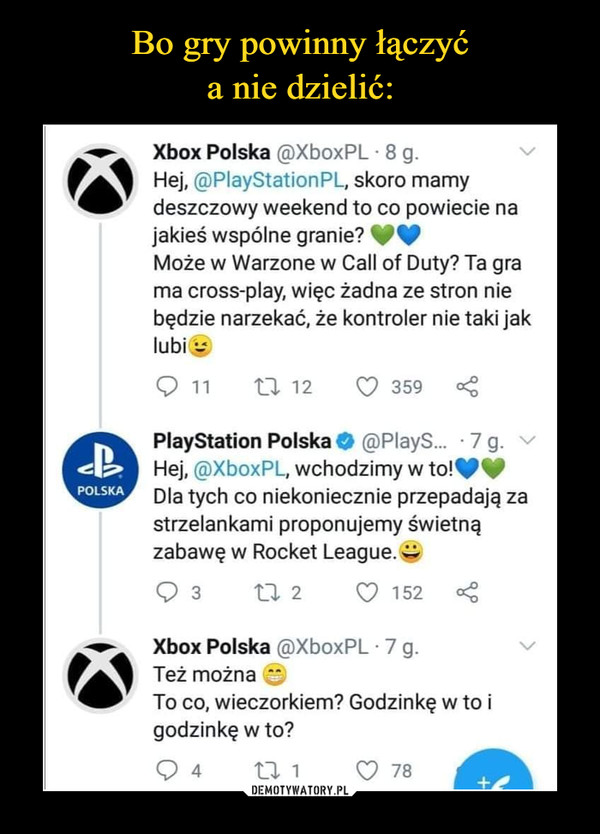  –  Xbox Polska @XboxPL - 8 g. Hej, @PlayStationPL, skoro mamy deszczowy weekend to co powiecie na jakieś wspólne granie? (:.) Może w Warzone w Call of Duty? Ta gra ma cross-play, więc żadna ze stron nie będzie narzekać, że kontroler nie taki jak lubi Q 11 "t3. 12 Q 359 <3 PlayStation Polska ,0 @PlayS._ • 7 g. Hej, ®XboxPL, wchodzimy w to!,110, Dla tych co niekoniecznie przepadają za strzelankami proponujemy świetną zabawę w Rocket League. Q 3 2l. 2 Q 152 Xbox Polska @XboxPL • 7 g. Też można To co, wieczorkiem? Godzinkę w to i godzinkę w to?