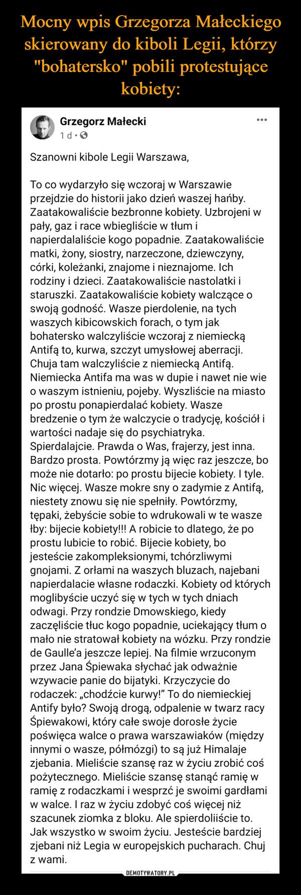  –  Grzegorz MałeckiWtcmzorgSapnojg loogco ns15atooren:od2r7ta  · Szanowni kibole Legii Warszawa, To co wydarzyło się wczoraj w Warszawie przejdzie do historii jako dzień waszej hańby. Zaatakowaliście bezbronne kobiety. Uzbrojeni w pały, gaz i race wbiegliście w tłum i napierdalaliście kogo popadnie. Zaatakowaliście matki, żony, siostry, narzeczone, dziewczyny, córki, koleżanki, znajome i nieznajome. Ich rodziny i dzieci. Zaatakowaliście nastolatki i staruszki. Zaatakowaliście kobiety walczące o swoją godność. Wasze pierdolenie, na tych waszych kibicowskich forach, o tym jak bohatersko walczyliście wczoraj z niemiecką Antifą to, kurwa, szczyt umysłowej aberracji. Chuja tam walczyliście z niemiecką Antifą. Niemiecka Antifa ma was w dupie i nawet nie wie o waszym istnieniu, pojeby. Wyszliście na miasto po prostu ponapierdalać kobiety. Wasze bredzenie o tym że walczycie o tradycję, kościół i wartości nadaje się do psychiatryka. Spierdalajcie. Prawda o Was, frajerzy, jest inna. Bardzo prosta. Powtórzmy ją więc raz jeszcze, bo może nie dotarło: po prostu bijecie kobiety. I tyle. Nic więcej. Wasze mokre sny o zadymie z Antifą, niestety znowu się nie spełniły. Powtórzmy, tępaki, żebyście sobie to wdrukowali w te wasze łby: bijecie kobiety!!! A robicie to dlatego, że po prostu lubicie to robić. Bijecie kobiety, bo jesteście zakompleksionymi, tchórzliwymi gnojami. Z orłami na waszych bluzach, najebani napierdalacie własne rodaczki. Kobiety od których moglibyście uczyć się w tych w tych dniach odwagi. Przy rondzie Dmowskiego, kiedy zaczęliście tłuc kogo popadnie, uciekający tłum o mało nie stratował kobiety na wózku. Przy rondzie de Gaulle’a jeszcze lepiej. Na filmie wrzuconym przez Jana Śpiewaka słychać jak odważnie wzywacie panie do bijatyki. Krzyczycie do rodaczek: „chodźcie kurwy!” To do niemieckiej Antify było? Swoją drogą, odpalenie w twarz racy Śpiewakowi, który całe swoje dorosłe życie poświęca walce o prawa warszawiaków (między innymi o wasze, półmózgi) to są już Himalaje zjebania. Mieliście szansę raz w życiu zrobić coś pożytecznego. Mieliście szansę stanąć ramię w ramię z rodaczkami i wesprzć je swoimi gardłami w walce. I raz w życiu zdobyć coś więcej niż szacunek ziomka z bloku. Ale spierdoliiście to. Jak wszystko w swoim życiu. Jesteście bardziej zjebani niż Legia w europejskich pucharach. Chuj z wami.