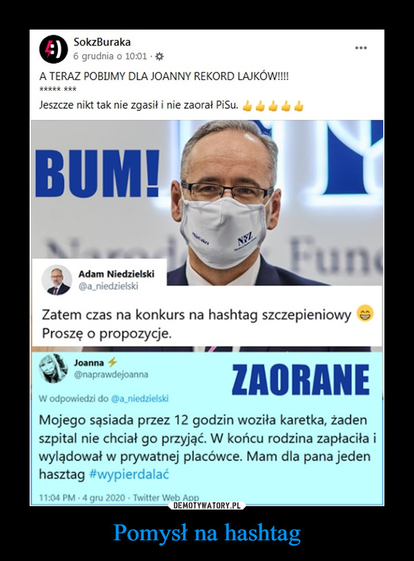 Pomysł na hashtag –  SokzBuraka...6 grudnia o 10:01 *A TERAZ POBIJMY DLA JOANNY REKORD LAJKÓW!***** ***Jeszcze nikt tak nie zgasił i nie zaorał Pisu.BUM!FuneNYZAdam Niedzielski@a_niedzielskiZatem czas na konkurs na hashtag szczepieniowyProszę o propozycje.Joanna 4ZAORANE@naprawdejoannaW odpowiedzi do @a_niedzielskiMojego sąsiada przez 12 godzin woziła karetka, żadenszpital nie chciał go przyjąć. W końcu rodzina zapłaciła iwylądował w prywatnej placówce. Mam dla pana jedenhasztag #wypierdalać11:04 PM 4 gru 2020 · Twitter Web App