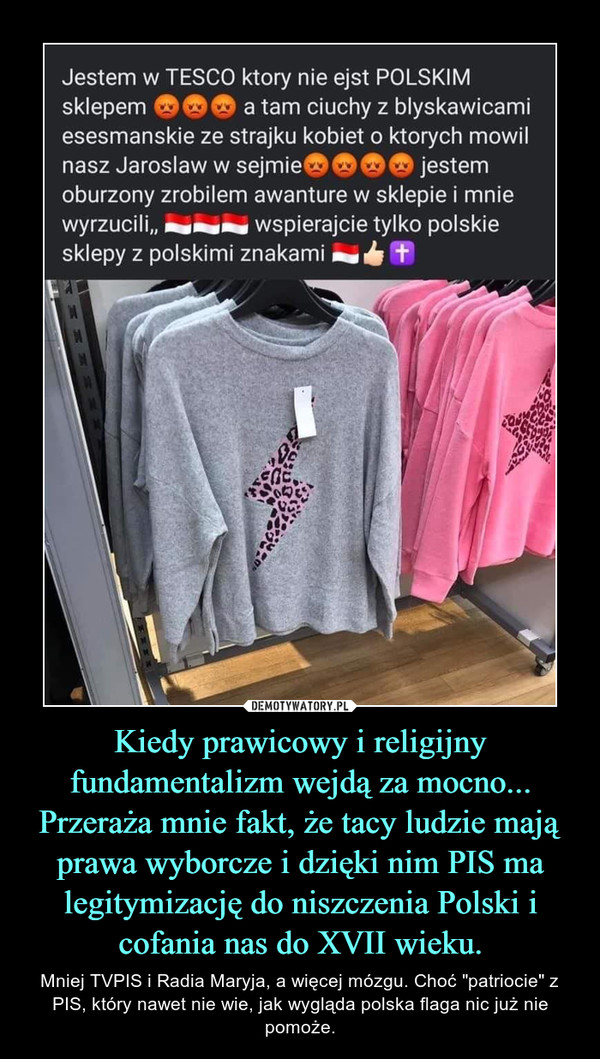 Kiedy prawicowy i religijny fundamentalizm wejdą za mocno...Przeraża mnie fakt, że tacy ludzie mają prawa wyborcze i dzięki nim PIS ma legitymizację do niszczenia Polski i cofania nas do XVII wieku. – Mniej TVPIS i Radia Maryja, a więcej mózgu. Choć "patriocie" z PIS, który nawet nie wie, jak wygląda polska flaga nic już nie pomoże. 