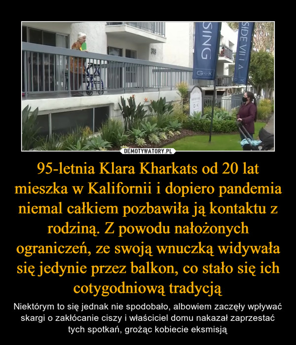 95-letnia Klara Kharkats od 20 lat mieszka w Kalifornii i dopiero pandemia niemal całkiem pozbawiła ją kontaktu z rodziną. Z powodu nałożonych ograniczeń, ze swoją wnuczką widywała się jedynie przez balkon, co stało się ich cotygodniową tradycją – Niektórym to się jednak nie spodobało, albowiem zaczęły wpływać skargi o zakłócanie ciszy i właściciel domu nakazał zaprzestać tych spotkań, grożąc kobiecie eksmisją 