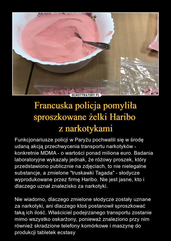 Francuska policja pomyliła sproszkowane żelki Haribo z narkotykami – Funkcjonariusze policji w Paryżu pochwalili się w środę udaną akcją przechwycenia transportu narkotyków - konkretnie MDMA - o wartości ponad miliona euro. Badania laboratoryjne wykazały jednak, że różowy proszek, który przedstawiono publicznie na zdjęciach, to nie nielegalne substancje, a zmielone "truskawki Tagada" - słodycze wyprodukowane przez firmę Haribo. Nie jest jasne, kto i dlaczego uznał znalezisko za narkotyki. Nie wiadomo, dlaczego zmielone słodycze zostały uznane za narkotyki, ani dlaczego ktoś postanowił sproszkować taką ich ilość. Właściciel podejrzanego transportu zostanie mimo wszystko oskarżony, ponieważ znaleziono przy nim również skradzione telefony komórkowe i maszynę do produkcji tabletek ecstasy 