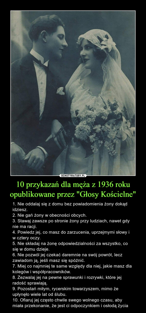 10 przykazań dla męża z 1936 roku opublikowane przez "Głosy Kościelne" – 1. Nie oddalaj się z domu bez powiadomienia żony dokąd idziesz.2. Nie gań żony w obecności obcych.3. Stawaj zawsze po stronie żony przy ludziach, nawet gdy nie ma racji.4. Powiedz jej, co masz do zarzucenia, uprzejmymi słowy i w cztery oczy.5. Nie składaj na żonę odpowiedzialności za wszystko, co się w domu dzieje.6. Nie pozwól jej czekać daremnie na swój powrót, lecz zawiadom ją, jeśli masz się spóźnić.7. Miej co najmniej te same względy dla niej, jakie masz dla kolegów i współpracowników.8. Zezwalaj jej na pewne sprawunki i rozrywki, które jej radość sprawiają.9. Pozostań miłym, rycerskim towarzyszem, mimo że upłynęło wiele lat od ślubu.10. Ofiaruj jej często chwile swego wolnego czasu, aby miała przekonanie, że jest ci odpoczynkiem i osłodą życia 