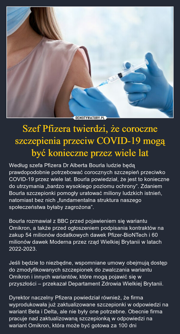 Szef Pfizera twierdzi, że coroczne szczepienia przeciw COVID-19 mogą być konieczne przez wiele lat – Według szefa Pfizera Dr Alberta Bourla ludzie będą prawdopodobnie potrzebować corocznych szczepień przeciwko COVID-19 przez wiele lat. Bourla powiedział, że jest to konieczne do utrzymania „bardzo wysokiego poziomu ochrony”. Zdaniem Bourla szczepionki pomogły uratować miliony ludzkich istnień, natomiast bez nich „fundamentalna struktura naszego społeczeństwa byłaby zagrożona”.Bourla rozmawiał z BBC przed pojawieniem się wariantu Omikron, a także przed ogłoszeniem podpisania kontraktów na zakup 54 milionów dodatkowych dawek Pfizer-BioNTech i 60 milionów dawek Moderna przez rząd Wielkiej Brytanii w latach 2022-2023.Jeśli będzie to niezbędne, wspomniane umowy obejmują dostęp do zmodyfikowanych szczepionek do zwalczania wariantu Omikron i innych wariantów, które mogą pojawić się w przyszłości – przekazał Departament Zdrowia Wielkiej Brytanii.Dyrektor naczelny Pfizera powiedział również, że firma wyprodukowała już zaktualizowane szczepionki w odpowiedzi na wariant Beta i Delta, ale nie były one potrzebne. Obecnie firma pracuje nad zaktualizowaną szczepionką w odpowiedzi na wariant Omikron, która może być gotowa za 100 dni 