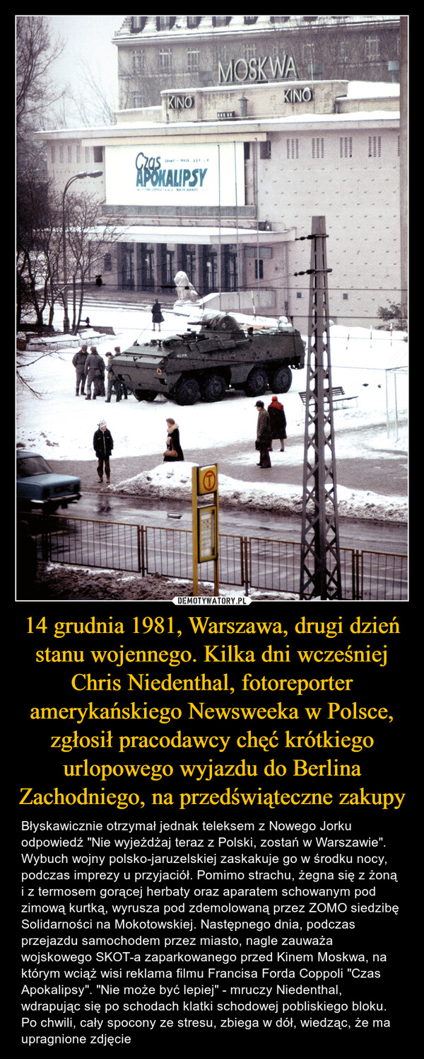 14 grudnia 1981, Warszawa, drugi dzień stanu wojennego. Kilka dni wcześniej Chris Niedenthal, fotoreporter amerykańskiego Newsweeka w Polsce, zgłosił pracodawcy chęć krótkiego urlopowego wyjazdu do Berlina Zachodniego, na przedświąteczne zakupy – Błyskawicznie otrzymał jednak teleksem z Nowego Jorku odpowiedź "Nie wyjeżdżaj teraz z Polski, zostań w Warszawie". Wybuch wojny polsko-jaruzelskiej zaskakuje go w środku nocy, podczas imprezy u przyjaciół. Pomimo strachu, żegna się z żoną i z termosem gorącej herbaty oraz aparatem schowanym pod zimową kurtką, wyrusza pod zdemolowaną przez ZOMO siedzibę Solidarności na Mokotowskiej. Następnego dnia, podczas przejazdu samochodem przez miasto, nagle zauważa wojskowego SKOT-a zaparkowanego przed Kinem Moskwa, na którym wciąż wisi reklama filmu Francisa Forda Coppoli "Czas Apokalipsy". "Nie może być lepiej" - mruczy Niedenthal, wdrapując się po schodach klatki schodowej pobliskiego bloku. Po chwili, cały spocony ze stresu, zbiega w dół, wiedząc, że ma upragnione zdjęcie 