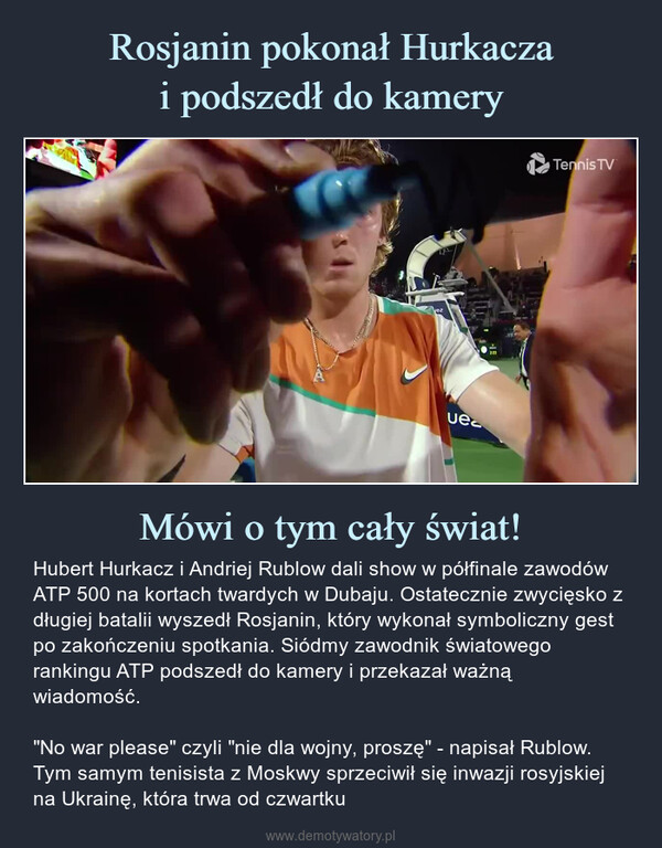 Mówi o tym cały świat! – Hubert Hurkacz i Andriej Rublow dali show w półfinale zawodów ATP 500 na kortach twardych w Dubaju. Ostatecznie zwycięsko z długiej batalii wyszedł Rosjanin, który wykonał symboliczny gest po zakończeniu spotkania. Siódmy zawodnik światowego rankingu ATP podszedł do kamery i przekazał ważną wiadomość."No war please" czyli "nie dla wojny, proszę" - napisał Rublow. Tym samym tenisista z Moskwy sprzeciwił się inwazji rosyjskiej na Ukrainę, która trwa od czwartku Hubert Hurkacz i Andriej Rublow dali show w półfinale zawodów ATP 500 na kortach twardych w Dubaju. Ostatecznie zwycięsko z długiej batalii wyszedł Rosjanin, który wykonał symboliczny gest po zakończeniu spotkania. Siódmy zawodnik światowego rankingu ATP podszedł do kamery i przekazał ważną wiadomość."No war please" czyli "nie dla wojny, proszę" - napisał Rublow. Tym samym tenisista z Moskwy sprzeciwił się inwazji rosyjskiej na Ukrainę, która trwa od czwartku